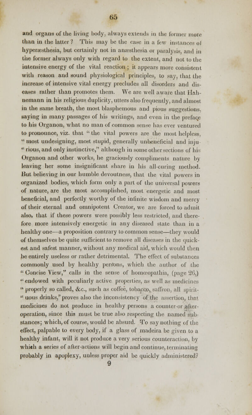 and organs of the living body, always extends in the former more than in the latter? This may be the case in a few instances of hyperesthesia, but certainly not in anaesthesia or paralysis, and in the former always only with regard to the extent, and not to the intensive energy of the vital reaction ; it appears more consistent with reason and sound physiological principles, to say, that the increase of intensive vital energy precludes all disorders and dis- eases rather than promotes them. We are well aware that Hah- nemann in his religious duplicity, utters also frequently, and almost in the same breath, the most blasphemous and pious suggestions, saying in many passages of his writings, and even in the prefaqe to his Organon, what no man of common sense has ever ventured to pronounce, viz. that  the vital powers are the most helpless,  most undesigning, most stupid, generally unbeneficial and inju  rious, and only instinctive, although in some other sections of his Organon and other works, he graciously compliments nature by leaving her some insignificant share in his all-curing method. But believing in our humble devoutness, that the vital powers in organized bodies, which form only a part of the universal powers of nature, are the most accomplished, most energetic and most beneficial, and perfectly worthy of the infinite wisdom and mercy of their eternal and omnipotent Creator, we are forced to admit also, that if these powers were possibly less restricted, and there- fore more intensively energetic in any diseased state than in a healthy one—a proposition contrary to common sense—they would of themselves be quite sufficient to remove all diseases in the quick- est and safest manner, without any medical aid, which would then be entirely useless or rather detrimental. The effect of substances commonly used by healthy persons, which the author of the  Concise View,1' calls in the sense of homceopathia, (page 26,)  endowed with peculiarly active properties, as well as medicines  properly so called, &c, such as coffee, tobacco,, saffron, all spirit-  uous drinks, proves also the inconsistency of the assertion, the* medicines do not produce in healthy persons a counter-or (after- operation, since this must be true also respecting the named sub- stances; which, of course, would be absurd. To say nothing of the effect, palpable to every body, if a glass of madeira be given to a healthy infant, will it not produce a very serious counteraction, by which a series of after-actions will begin and continue, terminating probably in apoplexy, unless proper aid be quickly administered? 9