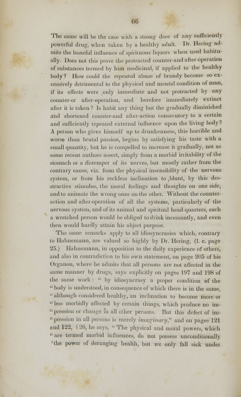 The same will be the case with a strong dose of any sufficiently powerful drug, when taken by a healthy adult. Dr. Bering ad- mits the baneful influence of spirituous liquors when used habitu- ally. Does not this prove the protracted counter-and after-operation of substances termed by him medicinal, if applied to the healthy body ? How could the repeated abuse of brandy become so ex- cessively detrimental to the physical and mental condition of man, if its effects were ^only immediate and not protracted by any counter-or after-operation, and herefore immediately extinct after it is taken ? Is habit any thing but the gradually diminished and shortened counter-and after-action consecutory to a certain and sufficiently repeated external influence upon the living body? A person who gives himself up to drunkenness, this horrible and worse than brutal passion, begins by satisfying his taste with a small quantity, but he is compelled to increase it gradually, not as some recent authors assert, simply from a morbid irritability of the stomach or a distemper of its nerves, but mostly rather from the contrary cause, viz. from the physical insensibility of the nervous system, or from his reckless inclination to sblunt, by this des- structive stimulus, the moral feelings and thoughts on one side, and to animate the wrong ones on the other. Without the counter- action and after-operation of all the systems, particularly of the nervous system, and of its animal and spiritual head-quarters, such a wretched person would be obliged to drink incessantly, and even then would hardly attain his abject purpose. The same remarks apply to all idiosyncrasies which, contrary to Hahnemann, are valued so highly by Dr. Hering, (1. c. page 25.) Hahnemann, in opposition to the daily experience of others, and also in contradiction to his own statement, on page 205 of his Organon, where he admits that all persons are not affected in the same manner by drugs, says explicitly on pages 197 and 198 of the same work :  by idiosyncrasy a proper condition of the body is understood, in consequence of which there is in the same,  although considered healthy, an inclination to become more or  less morbidly affected by certain things, which produce no im-  pression or change in all other persons. But this defect of im-  pression in all persons is merely imaginary? and on pages 121 and 122, § 26, he says,  The physical and moral powers, which are termed morbid influences, do not possess unconditionally 'the power of deranging health, but we only fall sick under