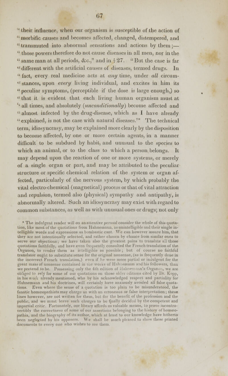 ' their influence, when our organism is susceptible of the action of  morbific causes and becomes affected, changed, distempered, and  transmuted into abnormal sensations and actions by them;—  those powers therefore do not cause diseases in all men, nor in the  same man at all periods, (fee, and in § 27.  But the case is far tc different with the artificial causes of diseases, termed drugs. In  fact, every real medicine acts at any time, under all circum-  stances, upon every living individual, and excites in him its peculiar symptoms, (perceptible if the dose is large enough,) so a that it is evident that each living human organism must at '' all times, and absolutely {unconditionally) become affected and {! almost infected by the drug-disease, which as I have already  explained, is not the case with natural diseases.* The technical term, idiosyncrasy, may be explained more clearly by the disposition to become affected, by one or more certain agents, in a manner difficult to be subdued by habit, and unusual to the species to which an animal, or to the class to which a person belongs. It may depend upon the reaction of one or more systems, or merely of a single organ or part, and may be attributed to the peculiar structure or specific chemical relation of the system or organ af- fected, particularly of the nervous system, by which probably the vital electro-chemical (magnetical) process or that of vital attraction and repulsion, termed also (physical) sympathy and antipathy, is abnormally altered. Such an idiosyncrasy may exist with regard to common substances, as well as with unusual ones or drugs; not only * The indulgent reader will on an attentive perusal consider the whole of this quota- tion, like most of the quotations from Hahnemann, as unintelligible and their single in- telligible words and expressions as bombastic cant. We can however assure him, that they are not intentionally selected, and rather chosen by chance from similar one3 to serve our objections; we have taken also the greatest pains to translate all these quotations faithfully, and have even frequently consulted the French translation of the Organon, to render them as irtelligible as possible; but of course no faithful translator ought to substitute sense for the original nonsense, (as is frequently done in the incorrect French translation,) even if he were more partial or indulgent for the great mass of nonsense contained in the works of Hahnemann and his followers, than we pretend to be. Possessing only the 4th edition of Hahnen mn's Organ. , we are obliged to rely for some of our quotations on those older editions cited by Dr. Kopp, in his work already mentioned, who by his acknowledged respect and partiality for Hahnemann and his doctrines, will certainly have anxiously avoided all false quota- tions. Even where the sense of a quotation is too plain to be misunderstood, the fanatic homceopathists may charge us with an erroneous or false interpretation; these lines however, are not written for them, but for the benefit of the profession and the public, and we must lc;ive such charges to be finally decided by the competent and impartial critic. Fortunately, our library affords us valuable, means, to prove incontro- vertiblv the correctness of some of our assertions belonging to the history of homoeo- pathia, and the biography of its author, which at least to our knowledge have hitherto been neglected by his opposers. We shall be much pleased to show these printed documents to every one who wishes to see them.