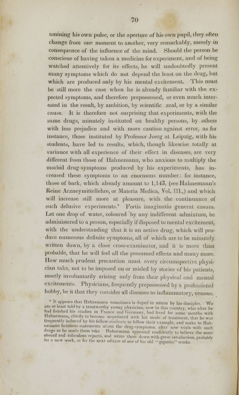 amining his own pulse, or the aperture of his own pupil, they often change from one moment to another, very remarkably, merely in consequence of the influence of the mind. Should the person be conscious of having taken a medicine for experiment, and of being watched attentively for its effects, he will undoubtedly present many symptoms which do not depend the least on the drug, but which are produced only by his mental excitement. This must be still more the case when he is already familiar with the ex- pected symptoms, and therefore prepossessed, or even much inter- ested in the result, by ambition, by scientific zeal, or by a similar cause. It is therefore not surprising that experiments, with the same drugs, minutely instituted on healthy persons, by others with less prejudice and with more caution against error, as for instance, those instituted by Professor Joerg at Leipzig, with his students, have led to results, which, though likewise totally at variance with all experience of their effect in diseases, are very different from those of Hahnemann, who anxious to multiply the morbid drug-symptoms produced by his experiments, has in- creased these symptoms to an enormous number: for instance, those of bark, which already amount to 1,1-43, (see Hahnemann's Reine Arzneyrnittellehre, or Materia Medica, Vol. III.,) and which will increase still more at pleasure, with the continuance of such delusive experiments.* Fortis imaginatio generat casum. Let one drop of water, coloured by any indifferent admixture, be administered to a person, especially if disposed to mental excitement, with the understanding that it is an active drug, which will pro- duce numerous definite symptoms, all of which are to be minutely written down, by a close cross-examinator, and it is more than probable, that he will feel all the presumed effects and many more. How much prudent precaution must every circumspective physi- cian take, not to be imposed on or misled by stories of his patients, mostly involuntarily arising only from their physical and mental excitements. Physicians, frequently prepossessed by a professional hobby, be it that they consider all diseases as inflammatory, venous, * It appears that Hahnemann sometimes is duped in return by his disciples We are at least told by a trustworthy yoUng phvsieian, now in this countiy, who after he had finished his studies in France and Germany, had lived for some months with Hahnemann, chiefly to become acquainted with his mode of treatment, that he was frequently induced by his fellow-students to follow their example, and make to Hah- nemann fictitious statements about the drug-symptoms, after new trials with such drugs as he made them take. Hahnemann appeared confidently to believe the most absurd and ridiculous reports, and wrote them down with great satisfaction, probably tor a new work, or for the next edition of one of hi* old gigantic works