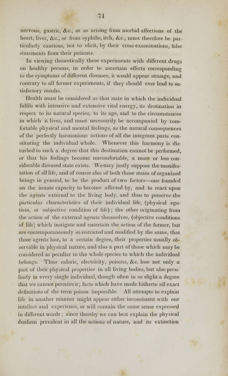 nervous, gastric, &c, or as arising from morbid affections of the heart, liver, &c, or from syphilis, itch, &c, must therefore be par- ticularly cautious, not to elicit, by their cross-examinations, false statements from their patients. In viewing theoretically these experiments with different drugs on healthy persons, in order to ascertain effects corresponding to the symptoms of different diseases, it would appear strange, and contrary to ail former experiments, if they should ever lead to sa- tisfactory results. Health must be considered as that state in which the individual fulfils with intensive and extensive vital energy, its destination in respect to its natural species, to its age, and to the circumstances in which it lives, and must necessarily be accompanied by com- fortable physical and mental feelings, as the natural consequences of the perfectly harmonious actions of all the integrant parts con- stituting the individual whole. Whenever this harmony is dis- turbed to such a degree that this destination cannot be performed, or that his feelings become uncomfortable, a more or less con- siderable diseased state exists. We may justly suppose the manifes- tation of all life, and of course also of both those states of organized beings in general, to be the product of two factors—one founded on the innate capacity to become affected by, and to react upon the agents external to the living body, and thus to preserve the particular characteristics of their individual life, (physical ego- tism, or subjective condition of life) ; the other originating from the action of the external agents themselves, (objective conditions of life) which instigate and entertain the action of the former, but are contemporaneously so restricted and modified by the same, that those agents lose, to a certain degree, their properties usually ob- servable in physical nature, and also a part of those which may be considered as peculiar to the whole species to which the individual belongs. Thus caloric, electricity, poisons, &c. lose not only a part of their physical properties in all living bodies, but also pecu- liarly in every single individual, though often in so slight a degree that we cannot perceive it; facts which have made hitherto all exact definitions of the term poison impossible. All attempts to explain life in another manner might appear either inconsistent with our intellect, and experience, or will contain the same sense expressed in different words ; since thereby we can best explain the physical dualism prevalent in all the actions of nature, and its extinction