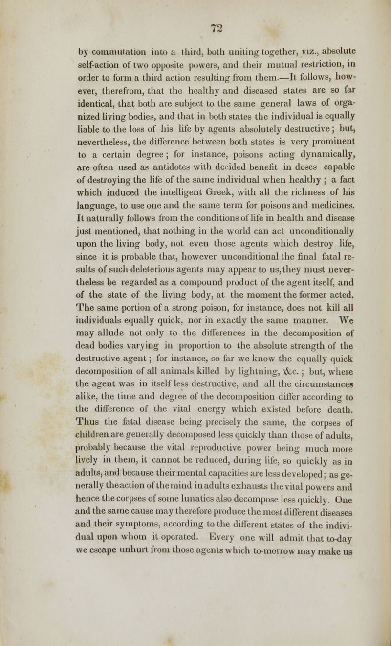 by commutation into a third, both uniting together, viz., absolute self-action of two opposite powers, and their mutual restriction, in order to form a third action resulting from them.—It follows, how- ever, therefrom, that the healthy and diseased states are so far identical, that both are subject to the same general laws of orga- nized living bodies, and that in both states the individual is equally liable to the loss of his life by agents absolutely destructive; but, nevertheless, the difference between both states is very prominent to a certain degree; for instance, poisons acting dynamically, are often used as antidotes with decided benefit in doses capable of destroying the life of the same individual when healthy ; a fact which induced the intelligent Greek, with all the richness of his language, to use one and the same term for poisons and medicines. It naturally follows from the conditions of life in health and disease just mentioned, that nothing in the world can act unconditionally upon the living body, not even those agents which destroy life, since it is probable that, however unconditional the final fatal re- sults of such deleterious agents may appear to us, they must never- theless be regarded as a compound product of the agent itself, and of the state of the living body, at the moment the former acted. The same portion of a strong poison, for instance, does not kill all individuals equally quick, nor in exactly the same manner. We may allude not only to the differences in the decomposition of dead bodies varying in proportion to the absolute strength of the destructive agent; for instance, so far we know the equally quick decomposition of all animals killed by lightning, &c.; but, where the agent was in itself less destructive, and all the circumstances alike, the time and degiee of the decomposition differ according to the difference of the vital energy which existed before death. Thus the fatal disease being precisely the same, the corpses of children are generally decomposed less quickly than those of adults, probably because the vital reproductive power being much more lively in them, it cannot be reduced, during life, so quickly as in adults, and because their mental capacities are less developed; as ge- nerally theaction of themind inadults exhausts the vital powers and hence the corpses of some lunatics also decompose less quickly. One and the same cause may therefore produce the most different diseases and their symptoms, according to the different states of the indivi- dual upon whom it operated. Every one will admit that to-day we escape unhurt from those agents which to-morrow may make us