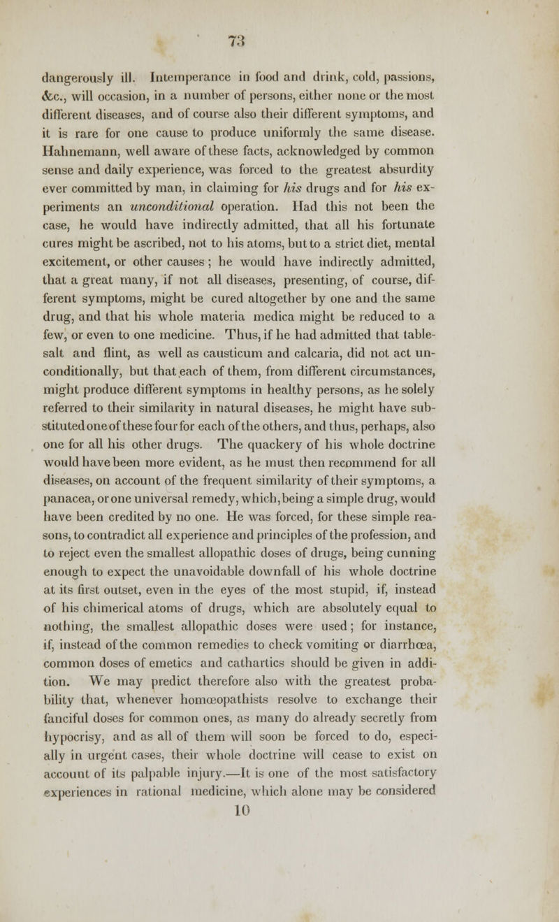 dangerously ill. Intemperance in food and drink, cold, passions, <fcc, will occasion, in a number of persons, either none or the most different diseases, and of course also their different symptoms, and it is rare for one cause to produce uniformly the same disease. Hahnemann, well aware of these facts, acknowledged by common sense and daily experience, was forced to the greatest absurdity ever committed by man, in claiming for his drugs and for his ex- periments an unconditional operation. Had this not been the case, he would have indirectly admitted, that all his fortunate cures might be ascribed, not to his atoms, but to a strict diet, mental excitement, or other causes ; he would have indirectly admitted, that a great many, if not all diseases, presenting, of course, dif- ferent symptoms, might be cured altogether by one and the same drug, and that his whole materia medica might be reduced to a few, or even to one medicine. Thus, if he had admitted that table- salt and flint, as well as causticum and calcaria, did not act un- conditionally, but that each of them, from different circumstances, might produce different symptoms in healthy persons, as he solely referred to their similarity in natural diseases, he might have sub- stituted one of these four for each of the others, and thus, perhaps, also one for all his other drugs. The quackery of his whole doctrine would have been more evident, as he must then recommend for all diseases, on account of the frequent, similarity of their symptoms, a panacea, or one universal remedy, which,being a simple drug, would have been credited by no one. He was forced, for these simple rea- sons, to contradict all experience and principles of the profession, and to reject even the smallest allopathic doses of drugs, being cunning enough to expect the unavoidable downfall of his whole doctrine at its first outset, even in the eyes of the most stupid, if, instead of his chimerical atoms of drugs, which are absolutely equal to nothing, the smallest allopathic doses were used; for instance, if, instead of the common remedies to check vomiting or diarrhoea, common doses of emetics and cathartics should be given in addi- tion. We may predict therefore also with the greatest proba- bility that, whenever homoeopathists resolve to exchange their fanciful doses for common ones, as many do already secretly from hypocrisy, and as all of them will soon be forced to do, especi- ally in urgent cases, their whole doctrine will cease to exist on account of its palpable injury.—It is one of the most satisfactory experiences in rational medicine, which alone may be considered 10