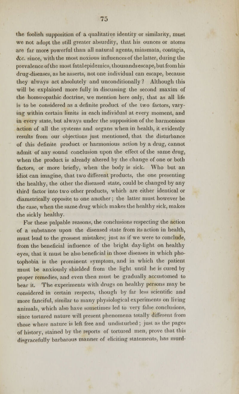 the foolish supposition of a qualitative identity or similarity, must we not adopt the still greater absurdity, that his ounces or atoms are far more powerful than all natural agents, miasmata, contagia, &.c. since, with the most noxious influences of the latter, during the prevalence of the most fatal epidemics, thousands escape, but from his drug-diseases, as he asserts, not one individual can escape, because they always act absolutely and unconditionally ? Although this will be explained more fully in discussing the second maxim of the homoeopathic doctrine, we mention here only, that as all life is to be considered as a definite product of the two factors, vary- ing within certain limits in each individual at every moment, and in every state, but always under the supposition of the harmonious action of all the systems and organs when in health, it evidently results from our objections just mentioned, that the disturbance of this definite product or harmonious action by a drug, cannot admit of any sound conclusion upon the effect of the same drug, when the product is already altered by the change of one or both factors, or more briefly, when the body is sick. Who but an idiot can imagine, that two different products, the one presenting the healthy, the other the diseased state, could be changed by any third factor into two other products, which are either identical or diametrically opposite to one another; the latter must however be the case, when the same drug which makes the healthy sick, makes the sickly healthy. For these palpable reasons, the conclusions respecting the action of a substance upon the diseased state from its action in health, must lead to the grossest mistakes; just as if we were to conclude, from the beneficial influence of the bright day-light on healthy eyes, that it must be also beneficial in those diseases in which pho- tophobia is the prominent symptom, and in which the patient must be anxiously shielded from the light until he is cured by proper remedies, and even then must be gradually accustomed to bear it. The experiments with drugs on healthy persons may be considered in certain respects, though by far less scientific and more fanciful, similar to many physiological experiments on living animals, which also have sometimes led to very false conclusions, since tortured nature will present phenomena totally different from those where nature is left free and undisturbed ; just as the pages of history, stained by the reports of tortured men, prove that this disgracefully barbarous manner of eliciting statements, has murd-