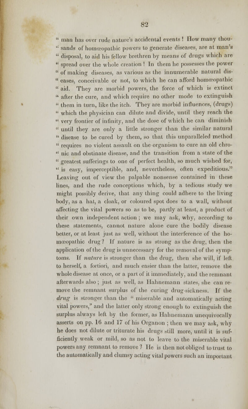  man has over rude nature's accidental events ! How many thou-  sands of homoeopathic powers to generate diseases, are at man's  disposal, to aid his fellow brethren by means of drugs which are  spread over the whole creation ! In them he possesses the power  of making diseases, as various as the innumerable natural dis-  eases, conceivable or not, to which he can afford homoeopathic  aid. They are morbid powers, the force of which is extinct  after the cure, and which require no other mode to extinguish  them in turn, like the itch. They are morbid influences, (drugs)  which the physician can dilute and divide, until they reach the  very frontier of infinity, and the dose of which he can diminish  until they are only a little stronger than the similar natural  disease to be cured by them, so that this unparalleled method  requires no violent assault on the organism to cure an old chro-  nic and obstinate disease, and the transition from a state of the  greatest sufferings to one of perfect health, so much wished for,  is easy, imperceptible, and, nevertheless, often expeditious. Leaving out of view the palpable nonsense contained in these lines, and the rude conceptions which, by a tedious study we might possibly derive, that any thing could adhere to the living body, as a hat, a cloak, or coloured spot does to a wall, without affecting the vital powers so as to be, partly at least, a product of their own independent action ; we may ask, why, according to these statements, cannot nature alone cure the bodily disease better, or at least just as well, without the interference of the ho- moeopathic drug? If nature is as strong as the drug, then the application of the drug is unnecessary for the removal of the symp- toms. If nature is stronger than the drug, then she will, if left to herself, a fortiori, and much easier than the latter, remove the whole disease at once, or a part of it immediately, and the remnant afterwards also; just as well, as Hahnemann states, she can re- move the remnant surplus of the curing drug-sickness. If the drug is stronger than the  miserable and automatically acting vital powers, and the latter only strong enough to extinguish the surplus always left by the former, as Hahnemann unequivocally asserts on pp. 16 and 17 of his Organon ; then we may ask, why he does not dilute or triturate his drugs still more, until it is suf- ficiently weak or mild, so as not to leave to the miserable vital powers any remnant to remove ? He is then not obliged to trust to the automatically and clumsy acting vital powers such an important