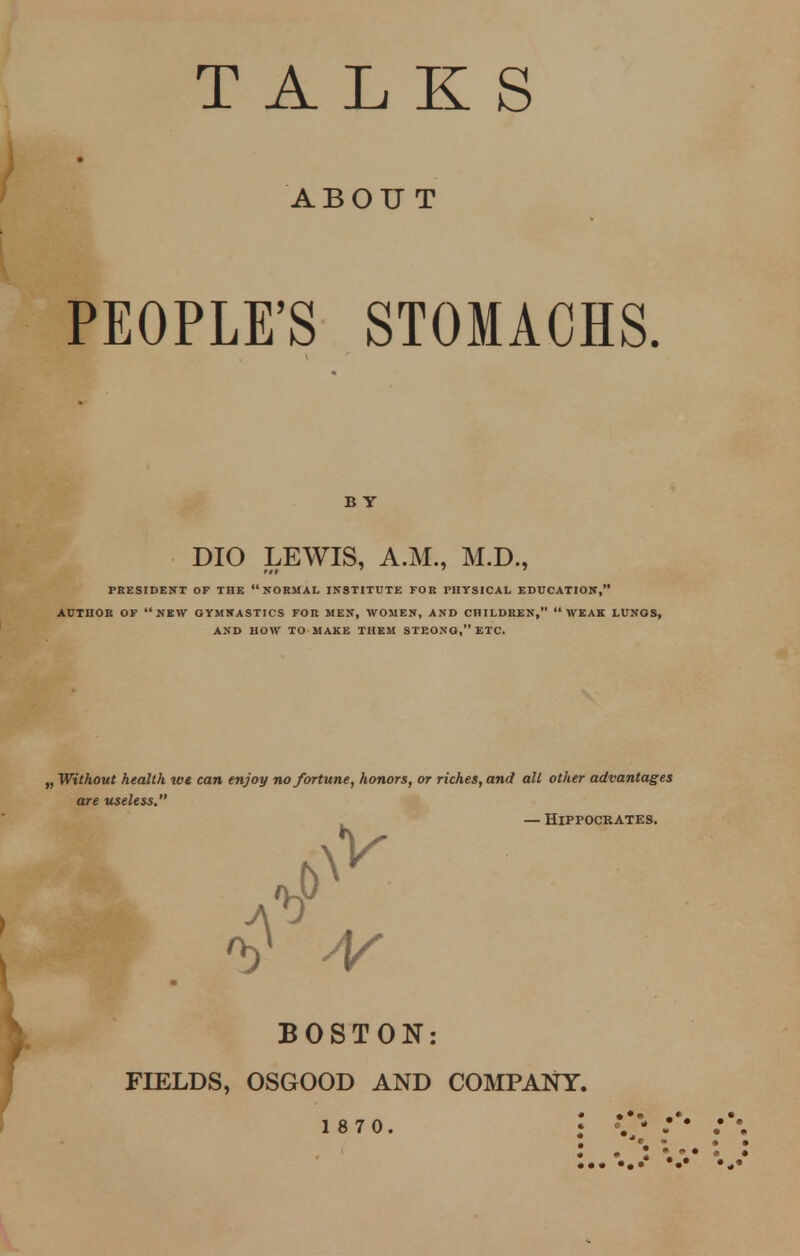 TALKS ABOUT PEOPLE'SSTOMACHS. PRESIDENT OF THE NORMAL INSTITUTE FOR THYSICAL EDUCATION, AUTHOR OF NEW OYMNASTICS FOR MEN, WOMEN, AND CHILDREN, WEAK LUNOS, AND HOW TO MAKE THEM STRONG, ETC. „ Without health we can enjoy no fortune, honors, or riches, and all other advantages are useless. B Y DIO LEWIS, A.M., M.D., — Hippocrates. BOSTON: FIELDS, OSGOOD AND COMPANY.