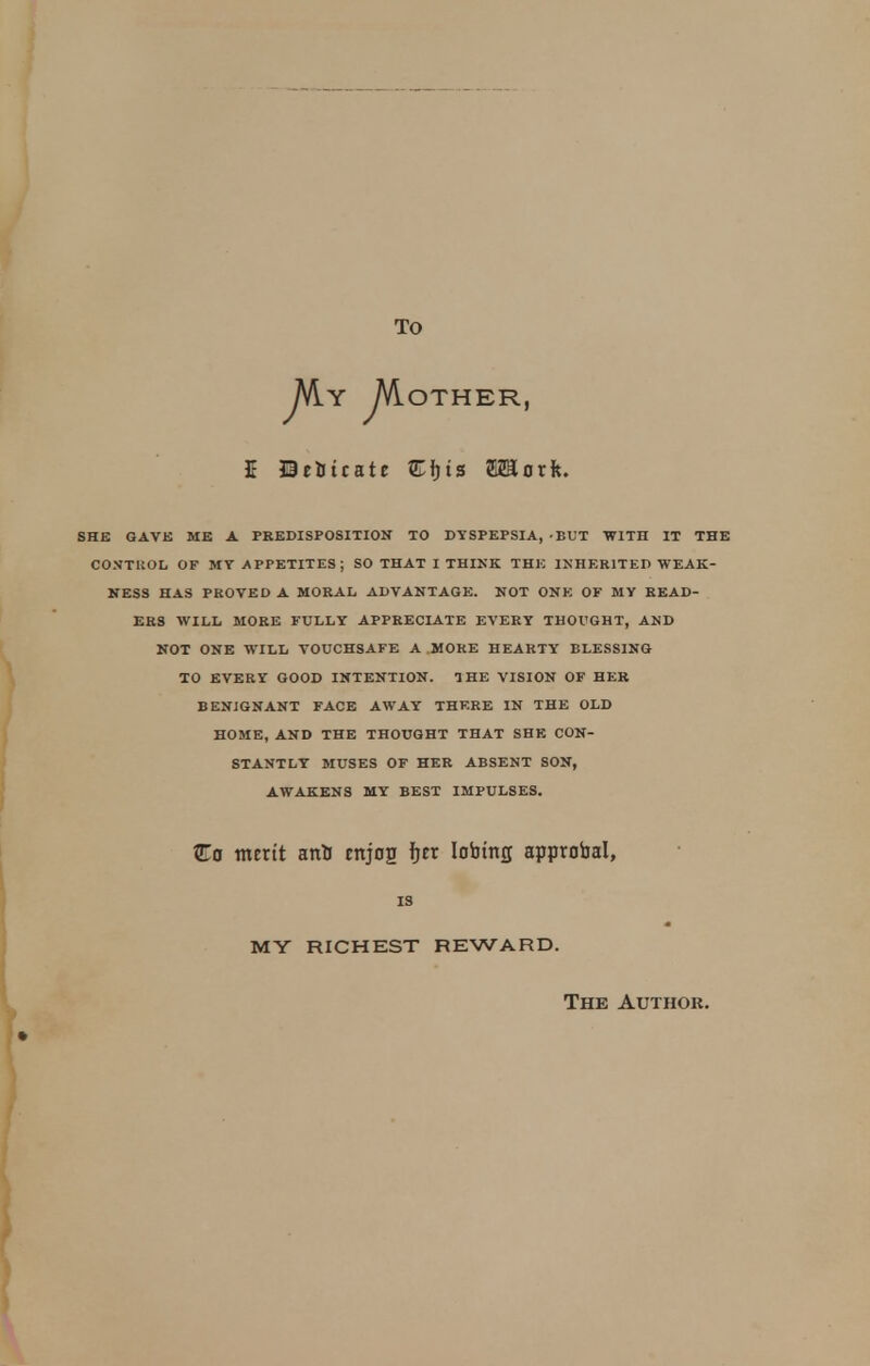 TO JAy MOTHER, E JBetotcate £rjts EZSortt. SHE GAVE ME A PREDISPOSITION TO DYSPEPSIA, -BUT WITH IT THE CONTROL OF MY APPETITES; SO THAT I THINK THE INHERITED WEAK- NESS HAS PROVED A MORAL ADVANTAGE. NOT ONE OF MY READ- ERS WILL MORE FULLY APPRECIATE EVERY THOUGHT, AND NOT ONE WILL VOUCHSAFE A MORE HEARTY BLESSING TO EVERY GOOD INTENTION. THE VISION OF HER BENIGNANT FACE AWAY THERE IN THE OLD HOME, AND THE THOUGHT THAT SHE CON- STANTLY MUSES OF HER ABSENT SON, AWAKENS MY BEST IMPULSES. Co merit anti mjog fjer Iobmg approval, IS my richest reward. The Author.