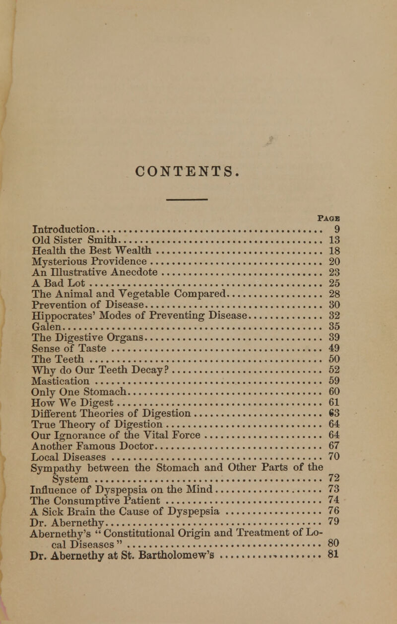 CONTENTS. Page Introduction 9 Old Sister Smith 13 Health the Best Wealth 18 Mysterious Providence 20 An Illustrative Anecdote 23 A Bad Lot 25 The Animal and Vegetable Compared 28 Prevention of Disease 30 Hippocrates' Modes of Preventing Disease 32 Galen 35 The Digestive Organs 39 Sense of Taste 49 The Teeth 50 Why do Our Teeth Decay? 52 Mastication 59 Only One Stomach 60 How We Digest 61 Different Theories of Digestion 63 True Theory of Digestion 64 Our Ignorance of the Vital Force 64 Another Famous Doctor 67 Local Diseases 70 Sympathy between the Stomach and Other Parts of the System 72 Influence of Dyspepsia on the Mind 73 The Consumptive Patient 74 A Sick Brain the Cause of Dyspepsia 76 Dr. Abernethy 79 Abernethy's  Constitutional Origin and Treatment of Lo- cal Diseases  80 Dr. Abernethy at St. Bartholomew's 81