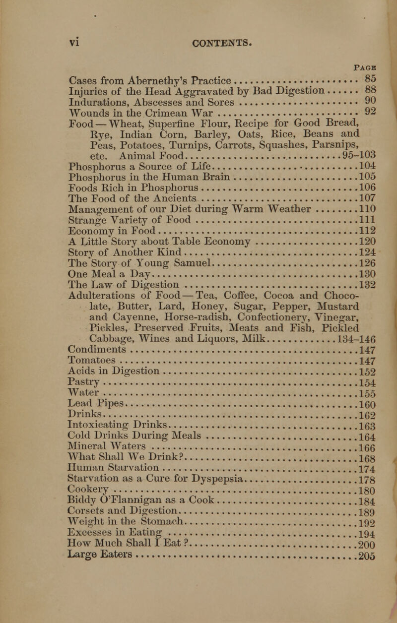 Page Cases from Abernethy's Practice • 85 Injuries of the Head Aggravated by Bad Digestion 88 Indurations, Abscesses and Sores 90 Wounds in the Crimean War 92 Food — Wheat, Superfine Flour, Recipe for Good Bread, Rye, Indian Corn, Barley, Oats, Rice, Beans and Peas, Potatoes, Turnips, Carrots, Squashes, Parsnips, etc. Animal Food. 95-103 Phosphorus a Source of Life 104 Phosphorus in the Human Brain 105 Foods Rich in Phosphorus 106 The Food of the Ancients 107 Management of our Diet during Warm Weather 110 Strange Variety of Food Ill Economy in Food 112 A Little Story about Table Economy 120 Story of Another Kind 124 The Story of Young Samuel 126 One Meal a Day 130 The Law of Digestion 132 Adulterations of Food — Tea, Coffee, Cocoa and Choco- late, Butter, Lard, Honey, Sugar, Pepper, Mustard and Cayenne, Horse-radish, Confectionery, Vinegar, Pickles, Preserved Fruits, Meats and Fish, Pickled Cabbage, Wines and Liquors, Milk 134-146 Condiments 147 Tomatoes 147 Acids in Digestion 152 Pastry 154 Water 155 Lead Pipes 160 Drinks 1G2 Intoxicating Drinks 163 Cold Drinks During Meals 164 Mineral Waters 166 What Shall We Drink? 168 Human Starvation 174 Starvation as a Cure for Dyspepsia 178 Cookery 180 Biddy O'Flannigan as a Cook 184 Corsets and Digestion 189 Weight in the Stomach 192 Excesses in Eating 194 How Much Shall I Eat ? 200 Large Eaters 205