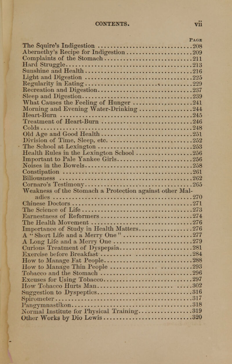 Page The Squire's Indigestion 208 Abernethy's Recipe for Indigestion 209 Complaints of the Stomach 211 Hard Struggle 213 Sunshine and Health 216 Light and Digestion 225 Regularity in Eating i 229 Recreation and Digestion 237 Sleep and Digestion 239 What Causes the Feeling of Hunger 241 Morning and Evening Water-Drinking 244 Heart-Burn 245 Treatment of Heart-Burn 246 Colds 248 Old Age and Good Health 251 Division of Time, Sleep, etc 252 The School at Lexington 253 Health Rules in the Lexington School 256 Important to Pale Yankee Girls 256 Noises in the Bowels 258 Constipation 261 Biliousness 262 Cornaro's Testimony 265 Weakness of the Stomach a Protection against other Mal- adies 270 Chinese Doctors 271 The Science of Life 273 Earnestness of Reformers 274 The Health Movement 276 Importance of Study in Health Matters 276 A  Short Life and a Merry One  277 A Long Life and a Merry One 279 Curious Treatment of Dyspepsia 281 Exercise before Breakfast 284 How to Manage Fat People 288 How to Manage Thin People 293 Tobacco and the Stomach 296 Excuses for Using Tobacco 297 How Tobacco Hurts Man 302 Suggestion to Dyspeptics 316 Spirometer 317 Pangymjoastikon 318 Normal Institute for Physical Training 319 Other Works by Dio Lewis 320