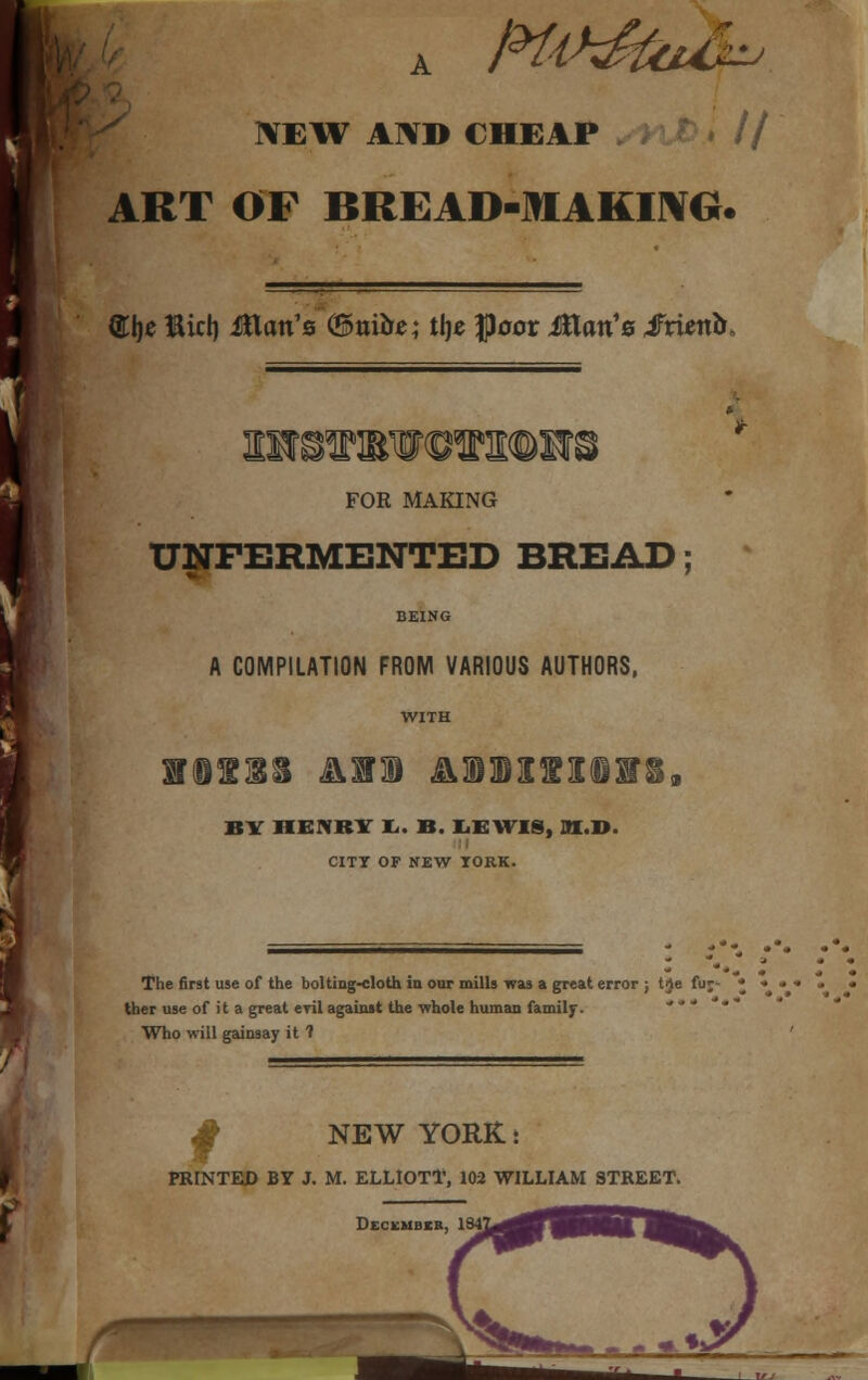 o • NEW AND CHEAP ART OF BREAD-MAKING. ®lje Bid) Man's (&nibe; tlje floor Jtlcm'0 Smnb, FOR MAKING TJNFERMENTED BREAD; BEING A COMPILATION FROM VARIOUS AUTHORS, WITH litis am &®Bisi®sr§9 BY IIEMSY Ii. B. LEWIS, M.D. CITT OF NEW TORK. The first use of the bolting-cloth in our mills was a great error ; tJe fuj- * ther use of it a great evil against the whole human family. Who will gainsay it 1 «$ NEW YORK t HUNTED BY J. M. ELLIOTT, 102 WILLIAM STREET. Deckmbir, .- r +: