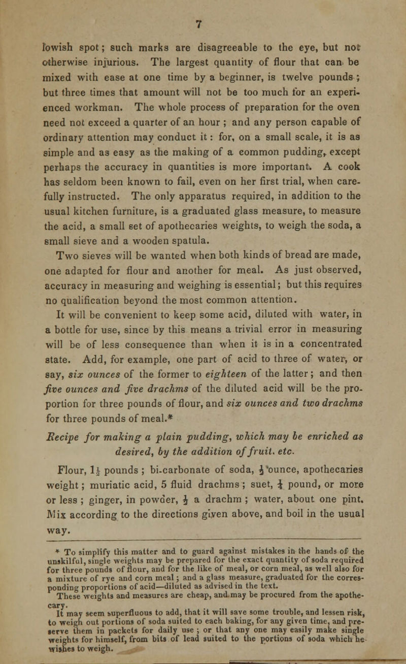 Ibwish spot; such marks are disagreeable to the eye, but not otherwise injurious. The largest quantity of flour that can. be mixed with ease at one time by a beginner, is twelve pounds ; but three times that amount will not be too much tor an experi- enced workman. The whole process of preparation for the oven need not exceed a quarter of an hour ; and any person capable of ordinary attention may conduct it: for, on a small scale, it is as simple and as easy as the making of a common pudding, except perhaps the accuracy in quantities is more important. A cook has seldom been known to fail, even on her first trial, when care- fully instructed. The only apparatus required, in addition to the usual kitchen furniture, is a graduated glass measure, to measure the acid, a small set of apothecaries weights, to weigh the soda, a small sieve and a wooden spatula. Two sieves will be wanted when both kinds of bread are made, one adapted for flour and another for meal. As just observed, accuracy in measuring and weighing is essential; but this requires no qualification beyond the most common attention. It will be convenient to keep some acid, diluted with water, in a bottle for use, since by this means a trivial error in measuring will be of less consequence than when it is in a concentrated state. Add, for example, one part of acid to three of water, or say, six ounces of the former to eighteen of the latter; and then five ounces and five drachms of the diluted acid will be the pro- portion for three pounds of flour, and six ounces and two drachms for three pounds of meal.* Becipe for making a plain pudding, which may be enriched as desired, by the addition of fruit, etc. Flour, U pounds ; bi-carbonate of soda, ^ ounce, apothecaries weight; muriatic acid, 5 fluid drachms; suet, \ pound, or more or less ; ginger, in powder, £ a drachm ; water, about one pint. Mix according to the directions given above, and boil in the usual way. * To simplify this matter and to guard against mistakes in the hands of the unskilful, single weights may be prepared for the exact quantity of soda required for three pounds of flour, and for the like of meal, or corn meal, as well also for a mixture of rye and corn meal; and a glass measure, graduated for the corres- ponding proportions of acid—diluted as advised in the text. These weights and measures are cheap, and. may be procured from the apothe- cary. It may seem superfluous to add, that it will save some trouble, and lessen risk, to weigh out portions of soda suited to each baking, for any given time, and pre- terve them in packets for daily use ; or that any one may easily make single weights for himself, from bits of lead suited to the portions of soda which he wishes to weigh.