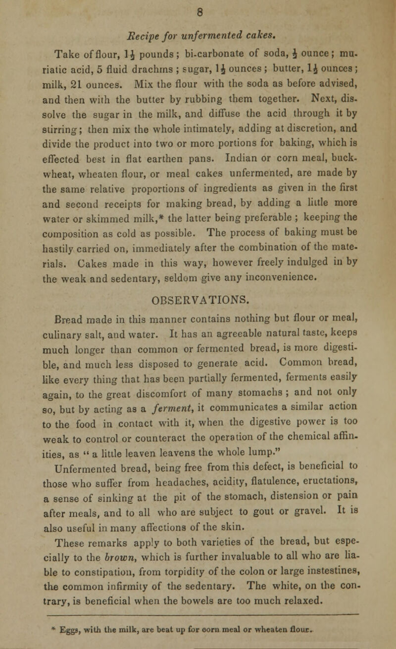 Recipe for unfermented cakes. Take of flour, 1£ pounds; bi-carbonate of soda, J ounce; mu- riatic acid, 5 fluid drachms ; sugar, 1$ ounces ; butter, 1£ ounces; milk, 21 ounces. Mix the flour with the soda as before advised, and then with the butter by rubbing them together. Next, dis- solve the sugar in the milk, and diffuse the acid through it by stirring; then mix the whole intimately, adding at discretion, and divide the product into two or more portions for baking, which is effected best in flat earthen pans. Indian or corn meal, buck- wheat, wheaten flour, or meal cakes unfermented, are made by the same relative proportions of ingredients as given in the first and second receipts for making bread, by adding a little more water or skimmed milk,* the latter being preferable ; keeping the composition as cold as possible. The process of baking must be hastily carried on, immediately after the combination of the mate- rials. Cakes made in this way, however freely indulged in by the weak and sedentary, seldom give any inconvenience. OBSERVATIONS. Bread made in this manner contains nothing but flour or meal, culinary salt, and water. It has an agreeable natural taste, keeps much longer than common or fermented bread, is more digesti- ble, and much less disposed to generate acid. Common bread, like every thing that has been partially fermented, ferments easily again, to the great discomfort of many stomachs ; and not only so, but by acting as a ferment, it communicates a similar action to the food in contact with it, when the digestive power is too weak to control or counteract the operation of the chemical affin- ities, as  a little leaven leavens the whole lump. Unfermented bread, being free from this defect, is beneficial to those who suffer from headaches, acidity, flatulence, eructations, a sense of sinking at the pit of the stomach, distension or pain after meals, and to all who are subject to gout or gravel. It is also useful in many affections of the skin. These remarks apply to both varieties of the bread, but espe- cially to the brown, which is further invaluable to all who are lia- ble to constipation, from torpidity of the colon or large instestines, the common infirmity of the sedentary. The white, on the con- trary, is beneficial when the bowels are too much relaxed. * Eggs, with the milk, are beat up for oorn meal or wheaten flour.