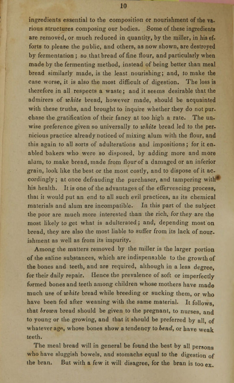 ingredients essential to the composition or nourishment of the va- rious structures composing our bodies. Some of these ingredients are removed, or much reduced in quantity, by the miller, in his ef- forts to please the public, and others, as now shown, are destroyed by fermentation ; so that bread of fine flour, and particularly when made by the fermenting method, instead of being better than meal bread similarly made, is the least nourishing; and, to make the case worse, it is also the most difficult of digestion. The loss is therefore in all respects a waste; and it seems desirable that the admirers of ichite bread, however made, should be acquainted with these truths, and brought to inquire whether they do not pur- chase the gratification of their fancy at too high a rate. The un- wise preference given so universally to white bread led to the per- nicious practice already noticed of mixing alum with the flour, and this again to all sorts of adulterations and impositions; for it en- abled bakers who were so disposed, by adding more and more alum, to make bread, made from flour of a damaged or an inferior grain, look like the best or the most costly, and to dispose of it ac- cordingly ; at once defrauding the purchaser, and tampering with* his health. It is one of the advantages of the effervescing process, that it would put an end to all such evil practices, as its chemical materials and alum are incompatible. In this part of the subject the poor are much more interested than the rich, for they are the most likely to get what is adulterated ; and, depending most on bread, they are also the most liable to suffer from its lack of nour- ishment as well as from its impurity. Among the matters removed by the miller is the larger portion of the saline substances, which are indispensable to the growth of the bones and teeth, and are required, although in a less degree, for their daily repair. Elence the prevalence of soft or imperfectly formed bones and teeth among children whose mothers have made much use of while bread while breeding or sucking them, or who have been fed after weaning with the same material. It follows that brown bread should be given to the pregnant, to nurses, and to young or the growing, and that it should be preferred by all, of whatever age, whose bones show a tendency to bend, or have weak teeth. The meal bread will in general be found the best by all persons who have sluggish bowels, and stomachs equal to the digestion of the bran. But with a few it will disagree, for the bran is too ex-