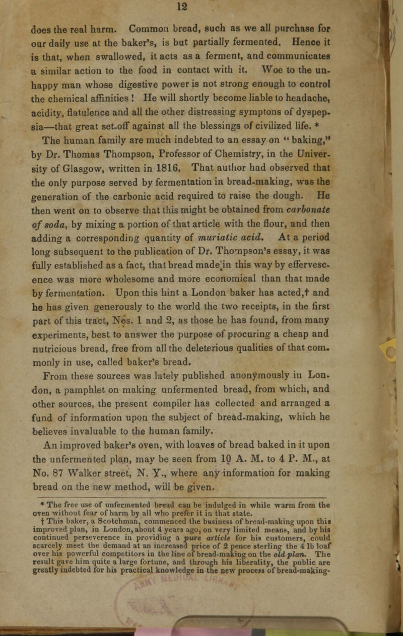 does the real harm. Common bread, such as we all purchase for our daily use at the baker's, is but partially fermented. Hence it is that, when swallowed, it acts as a ferment, and communicates a similar action to the food in contact with it. Woe to the un- happy man whose digestive power is not strong enough to control the chemical affinities ! He will shortly become liable to headache, acidity, flatulence and all the other distressing symptons of dyspep- sia—that great set-off against all the blessings of civilized life. * The human family are much indebted to an essay on  baking, by Dr. Thomas Thompson, Professor of Chemistry, in the Univer- sity of Glasgow, written in 1816. That author had observed that the only purpose served by fermentation in bread-making, was the generation of the carbonic acid required to raise the dough. He then went on to observe that this might be obtained from carbonate of soda, by mixing a portion of that article with the flour, and then adding a corresponding quantity of muriatic acid. At a period long subsequent to the publication of Dr. Thompson's essay, it was fully established as a fact, that bread made^in this way by eflervesc ence was more wholesome and more economical than that made by fermentation. Upon this hint a London baker has acted,t and he has given generously to the world the two receipts, in the first part of this tract, Nos. 1 and 2, as those he has found, from many experiments, best to answer the purpose of procuring a cheap and nutricious bread, free from all the deleterious qualities of that com. monly in use, called baker's bread. From these sources was lately published anonymously hi Lon- don, a pamphlet on making unfermented bread, from which, and other sources, the present compiler has collected and arranged a fund of information upon the subject of bread-making, which he believes invaluable to the human family. An improved baker's oven, with loaves of bread baked in it upon the unfermented plan, may be seen from 10 A. M. to 4 P. M., at No. 87 Walker street, N. Y., where any information for making bread on the new method, will be given. * The free use of unfermented bread can be indulged in while warm from the oven without fear of harm by all who prefer it in that state. f This baker, a Scotchman, commenced the business of bread-making upon this improved plan, in London, about 4 years ago, on very limited means, and by his continued perseverence in providing a pure article for his customers, could scarcely meet the demand at an increased price of 2 pence sterling the 4 lb loaf over his powerful competitors in the line of bread-making on the old plan. The result gave him quite a large fortune, and through his liberality, the public are greatly indebted for his practical knowledge in the new process of bread-making- T7T . a