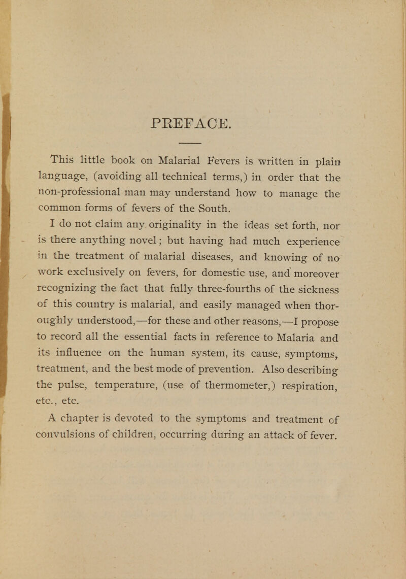 PREFACE. This little book on Malarial Fevers is written in plain language, (avoiding all technical terms,) in order that the non-professional man may understand how to manage the common forms of fevers of the South. I do not claim any originality in the ideas set forth, nor is there anything novel; but having had much experience in the treatment of malarial diseases, and knowing of no work exclusively on fevers, for domestic use, and moreover recognizing the fact that fully three-fourths of the sickness of this country is malarial, and easily managed when thor- oughly understood,—for these and other reasons,—I propose to record all the essential facts in reference to Malaria and its influence on the human system, its cause, symptoms, treatment, and the best mode of prevention. Also describing the pulse, temperature, (use of thermometer,) respiration, etc., etc. A chapter is devoted to the symptoms and treatment of convulsions of children, occurring during an attack of fever.
