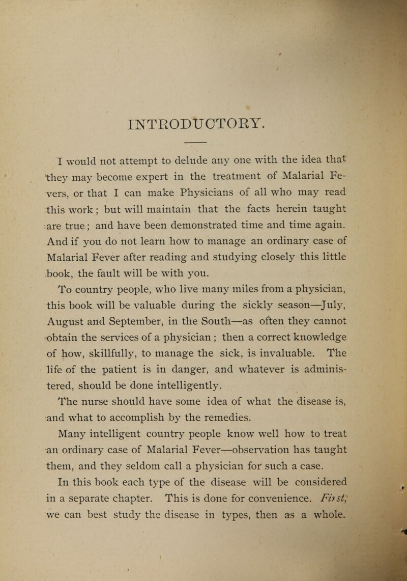 INTRODUCTORY. I would not attempt to delude any one with the idea that they may become expert in the treatment of Malarial Fe- vers, or that I can make Physicians of all who may read this work; but will maintain that the facts herein taught are true; and have been demonstrated time and time again. And if you do not learn how to manage an ordinary case of Malarial Fever after reading and studying closely this little book, the fault will be with you. To country people, who live many miles from a physician, this book will be valuable during the sickly season—July, August and September, in the South—as often they cannot obtain the services of a physician ; then a correct knowledge of how, skillfully, to manage the sick, is invaluable. The life of the patient is in danger, and whatever is adminis- tered, should be done intelligently. The nurse should have some idea of what the disease is, and what to accomplish by the remedies. Many intelligent country people know well how to treat an ordinary case of Malarial Fever—observation has taught them, and they seldom call a physician for such a case. In this book each type of the disease will be considered in a separate chapter. This is done for convenience. Fhst, we can best study the disease in types, then as a whole.