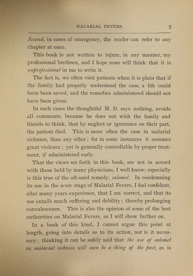 Second, in cases of emergency, the reader can refer to any chapter at once. This book is not written to injure, in any manner, my professional brethren, and I hope none will think that it is unprofessional in me to write it. The fact is, we often visit patients when it is plain that if the family had properly understood the case, a life could have been saved, and the remedies administered should not have been given. In such cases the thoughtful M. D. says nothing, avoids all comments, because he does not wish the family and friends to think, that by neglect or ignorance on their part, the patient died. This is more often the case in malarial sickness, than any other; for in some instances it assumes great violence ; yet is generally controllable by proper treat- ment, if administered early. That the views set forth in this book, are not in accord with those held by many physicians, I well know; especially is this true of the oft-used remedy, calomel. In condemning its use in the acute stage of Malarial Fevers, I feel confident, after many years experience, that I am correct, and that its use entails much suffering and debility; thereby prolonging convalescence. This is also the opinion of some of the best authorities on Malarial Fevers, as I will show further on. In a book of this kind, I cannot argue this point at length, going into details as to its action, nor is it neces- sary ; thinking it can be safely said that the use of calomel in malarial sickness will soon be a thing of the past, as is