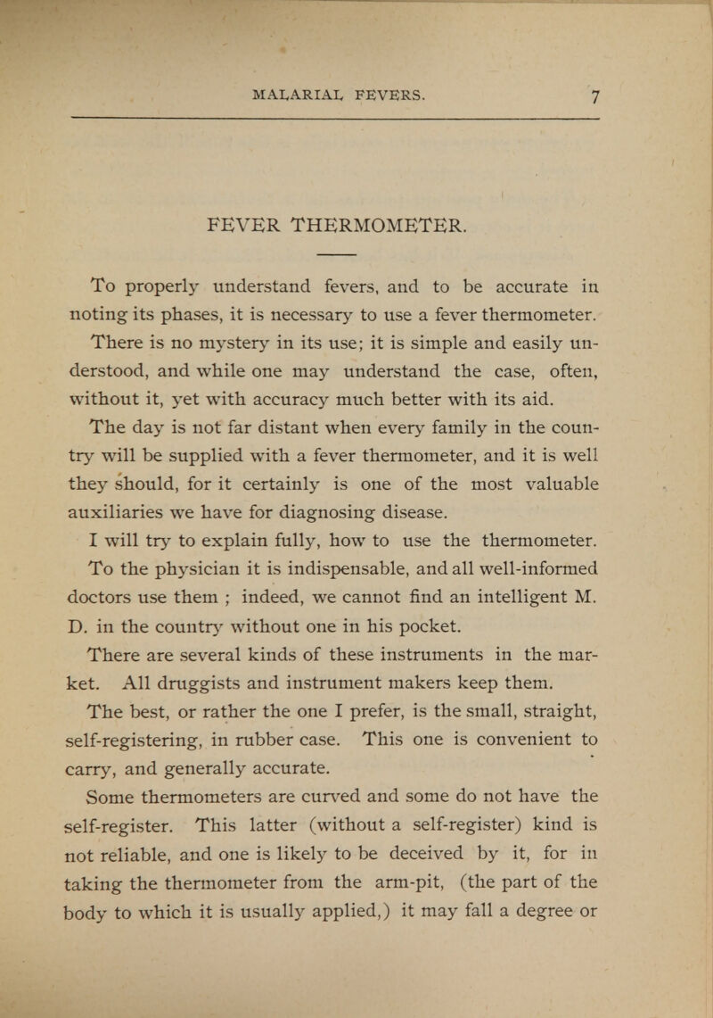 FEVER THERMOMETER. To properly understand fevers, and to be accurate in noting its phases, it is necessary to use a fever thermometer. There is no mystery in its use; it is simple and easily un- derstood, and while one may understand the case, often, without it, yet with accuracy much better with its aid. The day is not far distant when every family in the coun- try will be supplied with a fever thermometer, and it is well they should, for it certainly is one of the most valuable auxiliaries we have for diagnosing disease. I will try to explain fully, how to use the thermometer. To the physician it is indispensable, and all well-informed doctors use them ; indeed, we cannot find an intelligent M. D. in the country without one in his pocket. There are several kinds of these instruments in the mar- ket. All druggists and instrument makers keep them. The best, or rather the one I prefer, is the small, straight, self-registering, in rubber case. This one is convenient to carry, and generally accurate. Some thermometers are curved and some do not have the self-register. This latter (without a self-register) kind is not reliable, and one is likely to be deceived by it, for in taking the thermometer from the arm-pit, (the part of the body to which it is usually applied,) it may fall a degree or