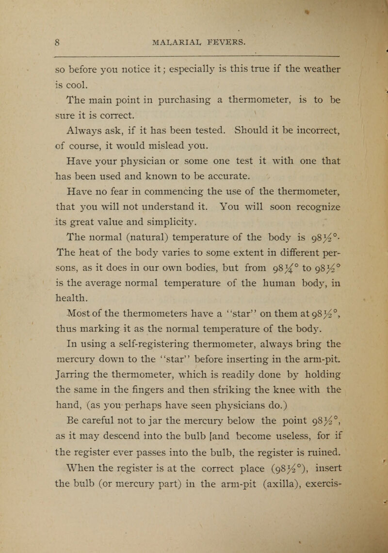so before you notice it; especially is this true if the weather is cool. The main point in purchasing a thermometer, is to be sure it is correct. Always ask, if it has been tested. Should it be incorrect, of course, it would mislead you. Have your physician or some one test it with one that has been used and known to be accurate. Have no fear in commencing the use of the thermometer, that you will not understand it. You will soon recognize its great value and simplicity. The normal (natural) temperature of the body is gSj4°- The heat of the body varies to some extent in different per- sons, as it does in our own bodies, but from 98^° to gS}4° is the average normal temperature of the human bod}'-, in health. Most of the thermometers have a star on them at gS}4°r thus marking it as the normal temperature of the bod}'. In using a self-registering thermometer, always bring the mercury down to the ' 'star'' before inserting in the arm-pit. Jarring the thermometer, which is readily done by holding the same in the fingers and then striking the knee with the hand, (as you perhaps have seen physicians do.) Be careful not to jar the mercury below the point 98^°, as it may descend into the bulb [and become useless, for if the register ever passes into the bulb, the register is ruined. When the register is at the correct place (98^°), insert the bulb (or mercury part) in the arm-pit (axilla), exercis-
