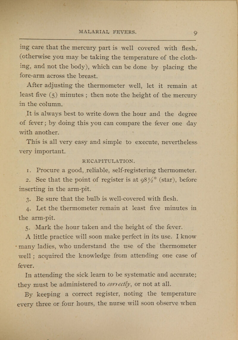 ing care that the mercury part is well covered with flesh, (otherwise you may be taking the temperature of the cloth- ing, and not the body), which can be done by placing the fore-arm across the breast. After adjusting the thermometer well, let it remain at least five (5) minutes ; then note the height of the mercury in the column. It is always best to write down the hour and the degree of fever; by doing this you can compare the fever one day with another. This is all very easy and simple to execute, nevertheless very important. RECAPITULATION. 1. Procure a good, reliable, self-registering thermometer. 2. See that the point of register is at 98^2° (star), before inserting in the arm-pit. 3. Be sure that the bulb is well-covered with flesh. 4. Let the thermometer remain at least five minutes in the arm-pit. 5. Mark the hour taken and the height of the fever. A little practice will soon make perfect in its use. I know many ladies, who understand the use of the thermometer well ; acquired the knowledge from attending one case of fever. In attending the sick learn to be systematic and accurate; they must be administered to correctly, or not at all. By keeping a correct register, noting the temperature every three or four hours, the nurse will soon observe when