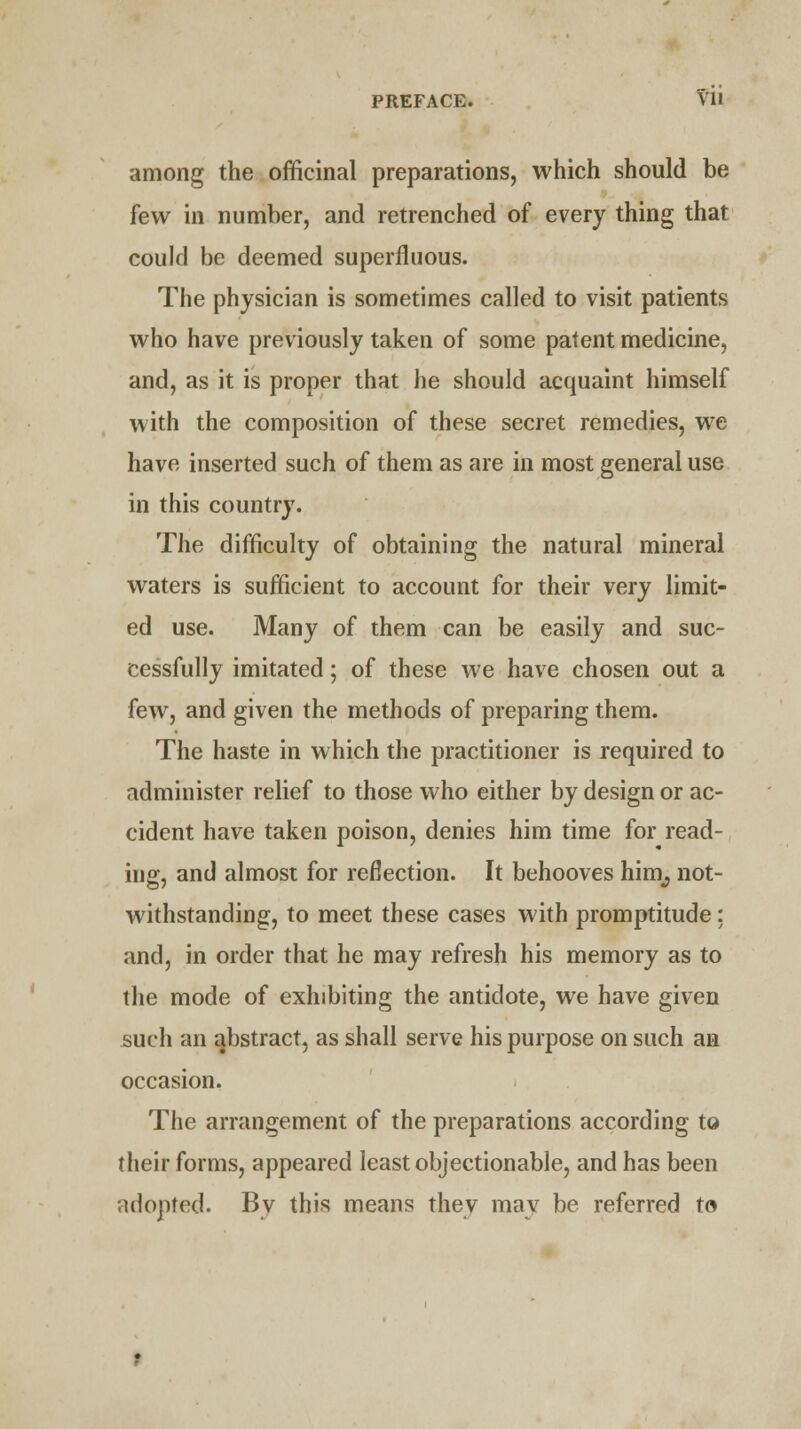 PREFACE. ^'11 among the officinal preparations, which should be few in number, and retrenched of every thing that could be deemed superfluous. The physician is sometimes called to visit patients who have previously taken of some patent medicine, and, as it is proper that he should acquaint himself with the composition of these secret remedies, we have inserted such of them as are in most general use in this country. The difficulty of obtaining the natural mineral waters is sufficient to account for their very limit- ed use. Many of them can be easily and suc- cessfully imitated; of these we have chosen out a few, and given the methods of preparing them. The haste in which the practitioner is required to administer relief to those who either by design or ac- cident have taken poison, denies him time for read- ing, and almost for reflection. It behooves him^ not- withstanding, to meet these cases with promptitude: and, in order that he may refresh his memory as to the mode of exhibiting the antidote, we have given such an abstract, as shall serve his purpose on such an occasion. The arrangement of the preparations according to their forms, appeared least objectionable, and has been adopted. By this means they may be referred to