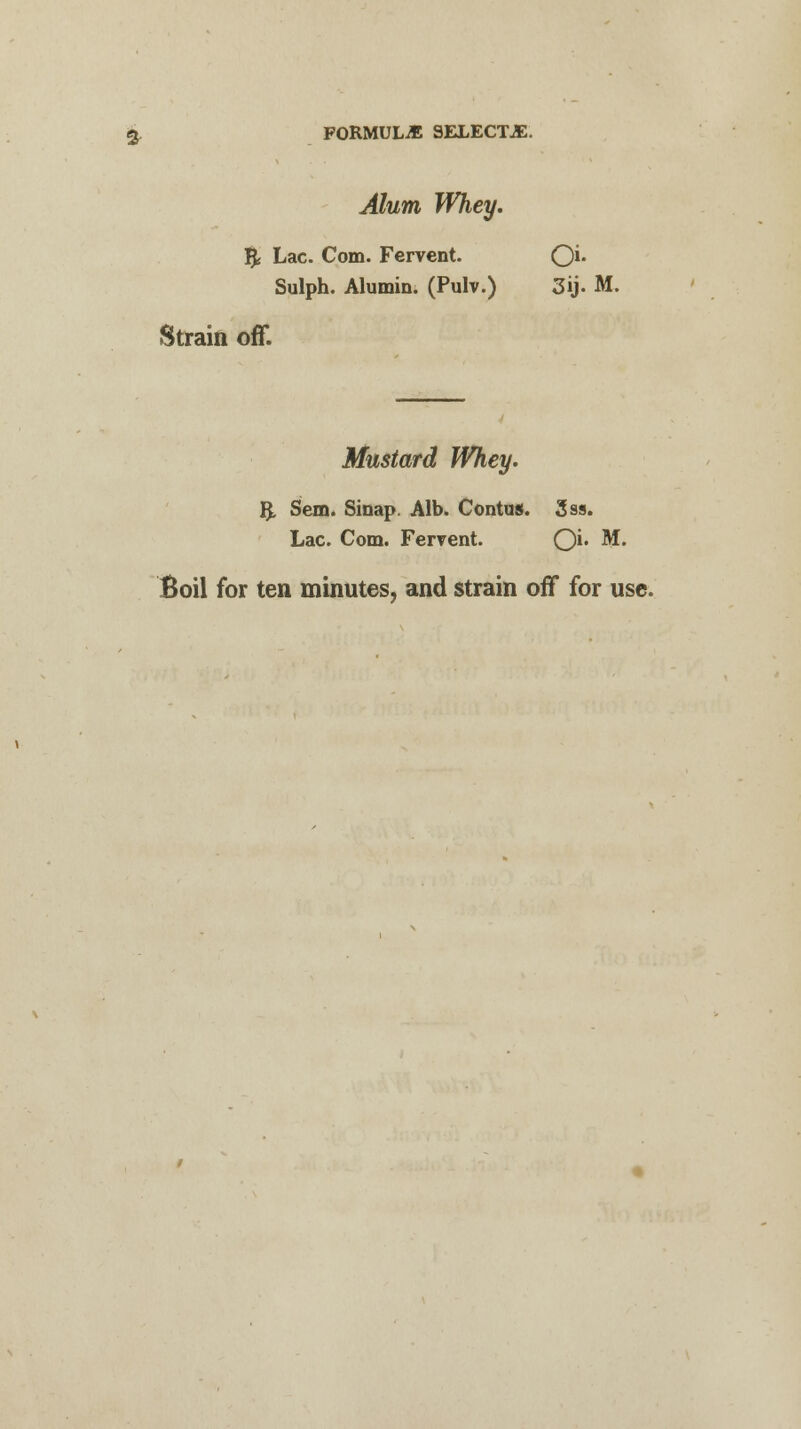 $. FORMULA SELECTJE. Alum Whey. & Lac. Com. Fervent. Qi. Sulph. Alumin. (Pulv.) 3ij. M. Strain off. Mustard Whey. 3. Sem. Sinap. Alb. Contus. 3ss. Lac. Com. Fervent. O** M. Boil for ten minutes, and strain off for use.