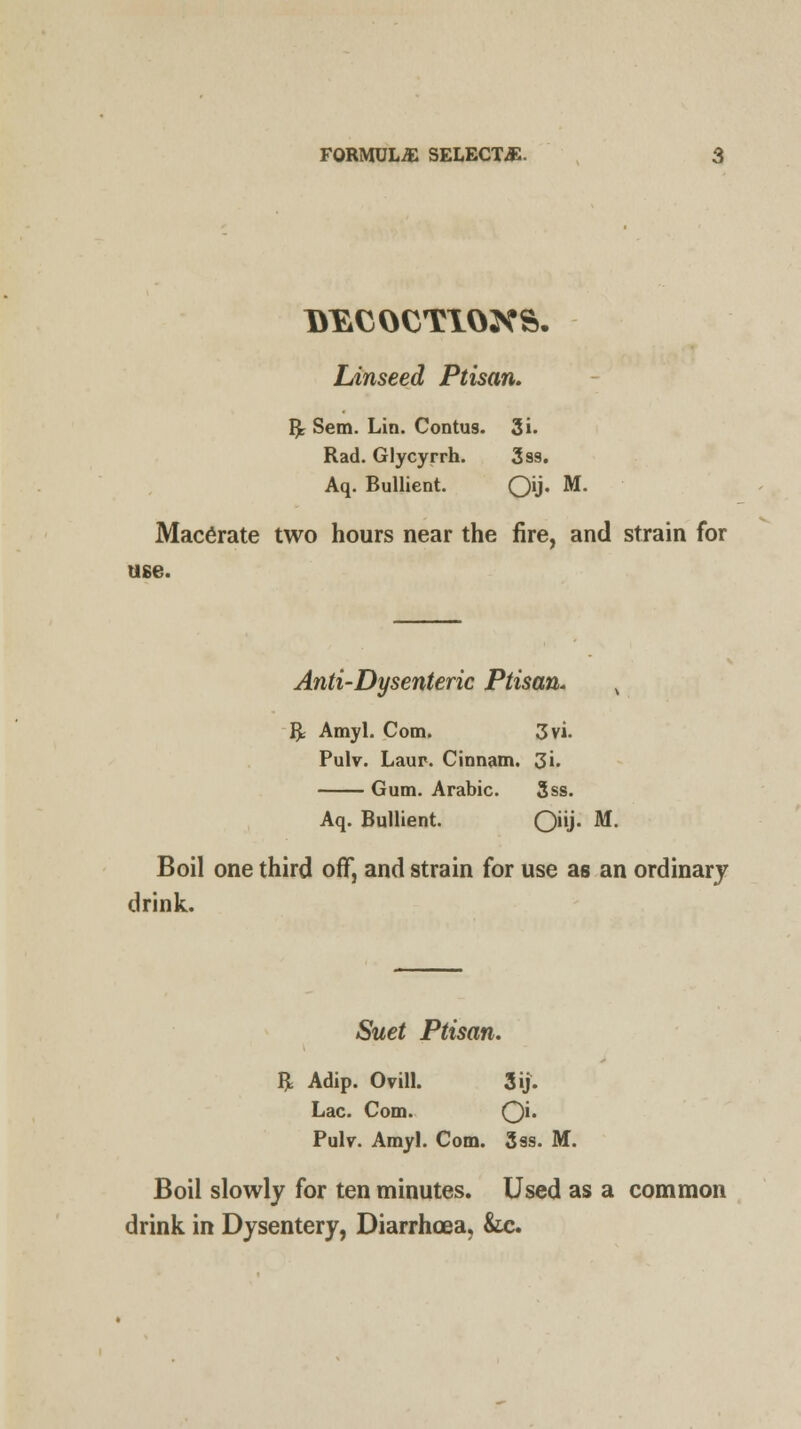 Linseed Ptisan. Rr Sem. Lin. Contus. 3i. Rad. Glycyrrh. 3ss. Aq. Bullient. Oti- M- Macerate two hours near the fire, and strain for use. Anti-Dysenteric Ptisan. t R Amyl. Com. 3vi. Pulv. Laur. Cinnam. 3i. Gum. Arabic. 3ss. Aq. Bullient. 0J- M. Boil one third off, and strain for use as an ordinary drink. Suet Ptisan. R Adip. Ovill. 3ij. Lac. Com. O'* Pulv. Amyl. Com. 3ss. M. Boil slowly for ten minutes. Used as a common drink in Dysentery, Diarrhoea, &c.
