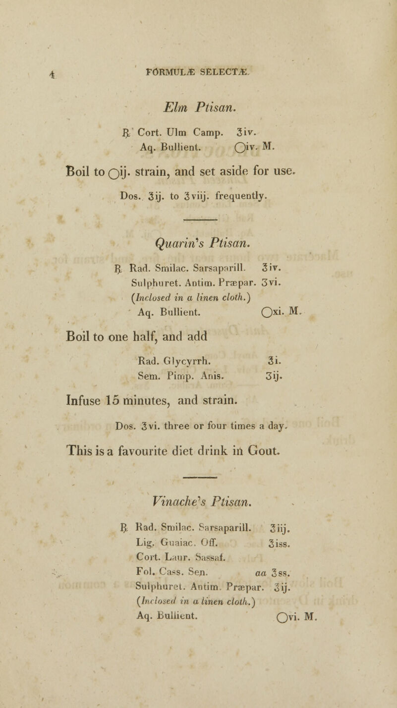 Elm Ptisan. $* Cort. Ulm Camp. 3iv. Aq. Bullient. Oiv- M- Boil toOlJ- strain, and set aside for use. Dos. 3ij. to 3viij. frequently. QuarirCs Ptisan. R Rad. Smilac. Sarsaparill. 3iv. Sulphuret. Antim. Praspar. 3vi. {Inclosed in a linen cloth.} Aq. Bullient. Oxi- M' Boil to one half, and add Rad. Glycyrrh. 3i. Sem. Pimp. Anis. 3«j. Infuse 15 minutes, and strain. Dos. 3vi. three or four times a day. This is a favourite diet drink in Gout. Vinache's Ptisan. R Rad. Smilac. Sarsaparill. 3iij. Lig. Guaiac. Off. 3iss. Cort. Laur. Sas&af. Fol. Cass. Sen- aa 3ss. Sulphuret. Antim. Praepar. 3ij. (Inclosed in a linen cloth.) Aq. Bullient. Qvi. M.