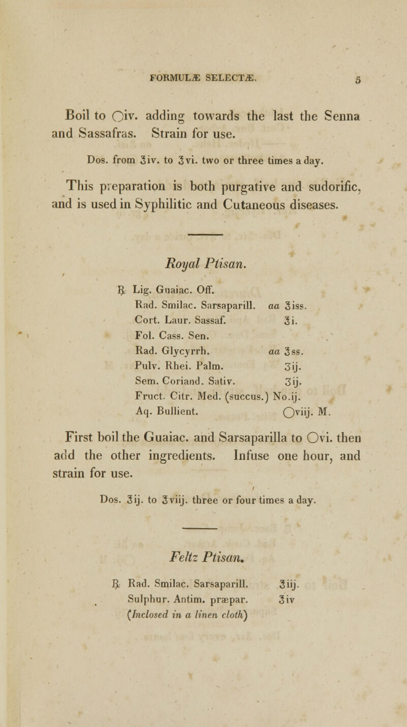 Boil to Qiv. adding towards the last the Senna and Sassafras. Strain for use. Dos. from 3iv. to 3vi. two or three times a day. This preparation is both purgative and sudorific, and is used in Syphilitic and Cutaneous diseases. Royal Ptisan. fy Lig. Guaiac. Off. Rad. Smilac. Sarsaparill. aa 3iss. Cort. Laur. Sassaf. 3i. Fol. Cass. Sen. Rad. Glycyrrh. aa 3ss. Pulv. Rhei. Palm. 3ij. Sem. Coriand. Sativ. 3ij. Fruct. Citr. Med. (succus.) No.ij. Aq. Bullient. OviU- M. First boil the Guaiac. and Sarsaparilla to Ovi. then add the other ingredients. Infuse one hour, and strain for use. Dos. 3ij. to 3viij. three or four times a day. Feltz Ptisan. R Rad. Smilac. Sarsaparill. 3iij. Sulphur. Antim. praepar. 3iv (Inclosed in a linen clotK)