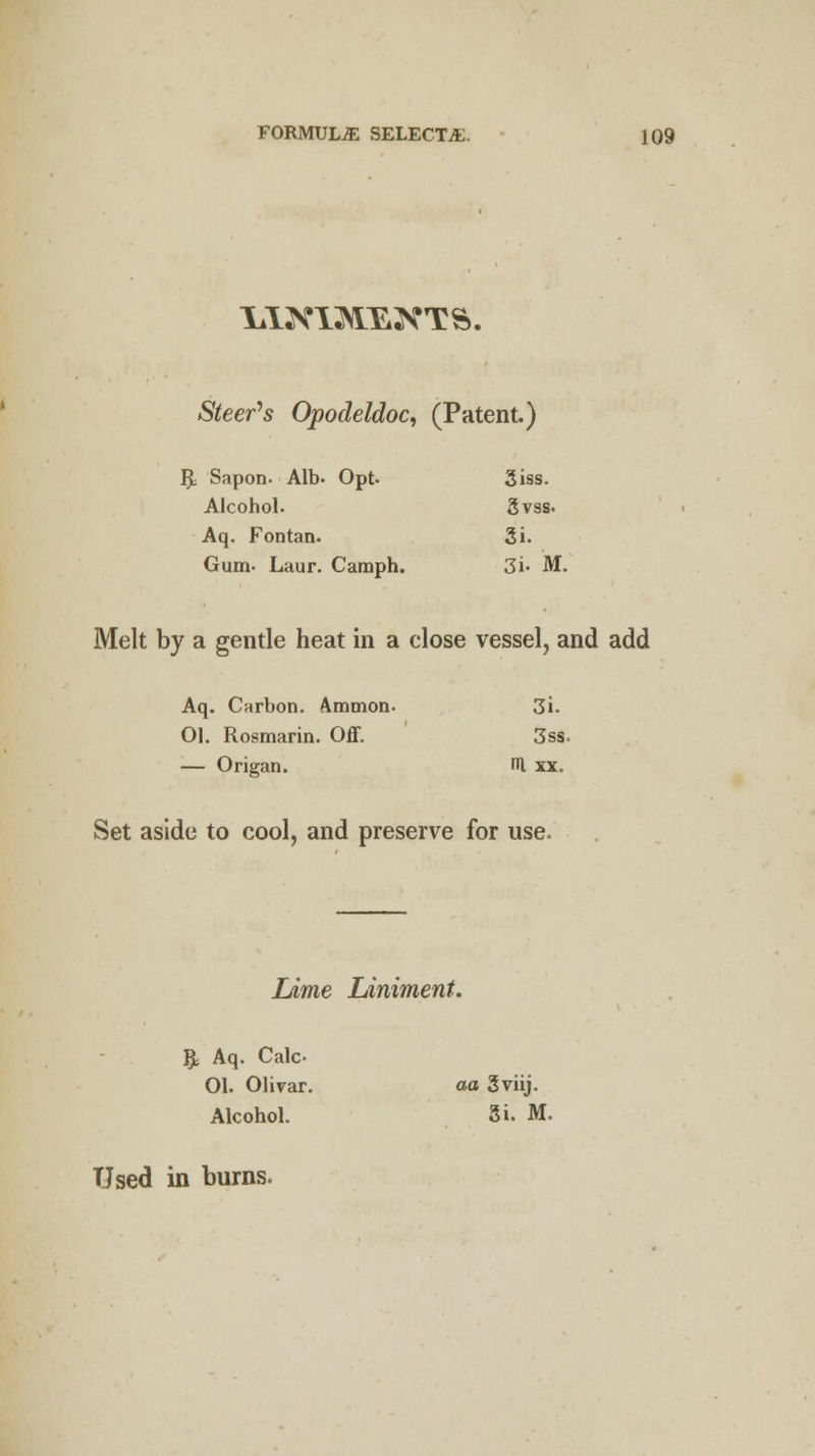 Steeds Opodeldoc, (Patent.) R, Sapon. Alb- Opt. 3iss. Alcohol. 3vss. Aq. Fontan. Si. Gum- Laur. Camph. 3i- M, Melt by a gentle heat in a close vessel, and add Aq. Carbon. Ammon. 3i. 01. Rosmarin. Off. 3ss — Origan. rn xx. Set aside to cool, and preserve for use. Lime Liniment. - $ Aq. Calc- 01. Olivar. aa Sviij. Alcohol. gi. M, Used in burns.