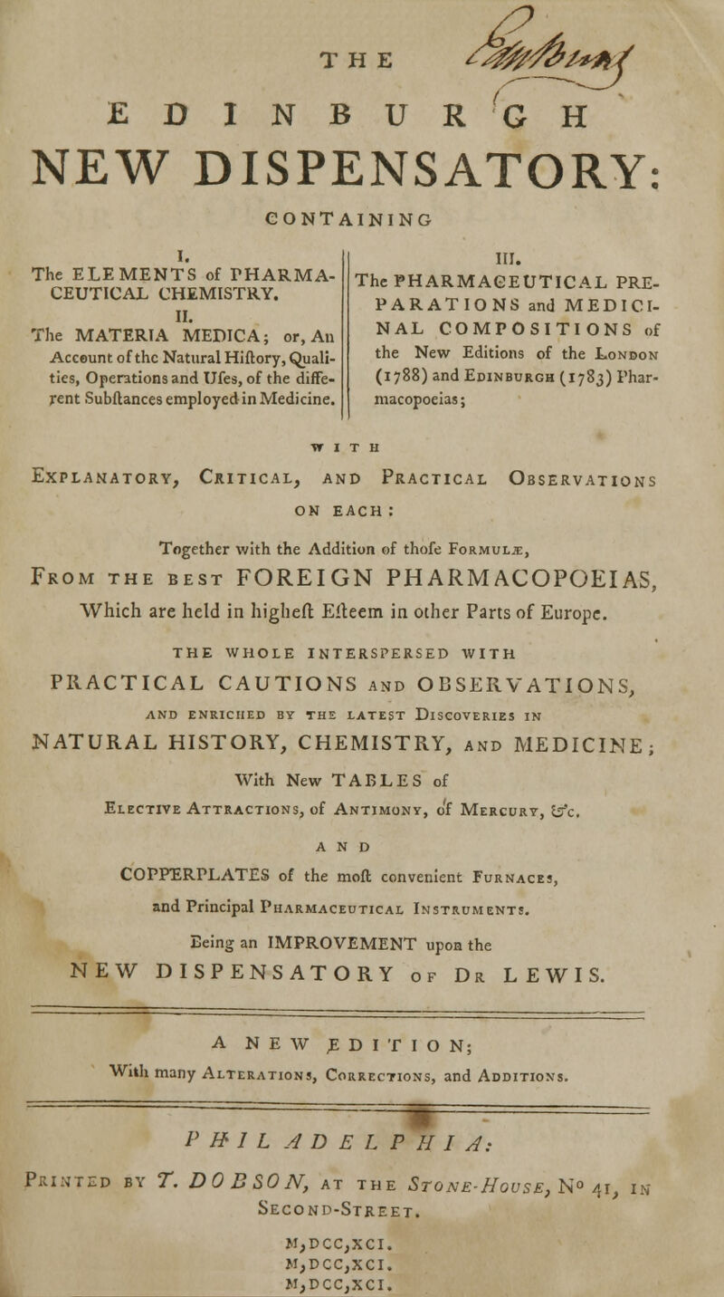 EDINBURGH NEW DISPENSATORY: CONTAINING I. The ELEMENTS of PHARMA- CEUTICAL CHEMISTRY. II. The MATERIA MEDIC A; or, An Account of the Natural Hiflory, Quali- ties, Operations and Ufes, of the diffe- rent Subftances employed in Medicine. III. The PHARMACEUTICAL PRE- PARATIONS and MEDICI- NAL COMPOSITIONS of the New Editions of the London (1788) and Edinburgh (1783) Phar- macopoeias; WITH Explanatory, Critical, and Practical Observations on each: Together with the Addition of thofe Formula:, From the best FOREIGN PHARMACOPOEIAS, Which are held in higliert: Eiteem in other Parts of Europe. THE WHOLE INTERSPERSED WITH PRACTICAL CAUTIONS and OBSERVATIONS, AND ENRICHED BY THE LATEST DISCOVERIES IN NATURAL HISTORY, CHEMISTRY, and MEDICINE; With New TABLES of Elective Attractions, of Antimony, of Mercury, &c, and COPPERPLATES of the moft convenient Furnaces, and Principal Pharmaceutical Instruments. Being an IMPROVEMENT upon the NEW DISPENSATORY of Dr LEWIS. A NEW EDITION; With many Alterations, Corrections, and Additions. PHILADELPHIA: Printed by T. DOB SON, at the Stone-Hovse, N° 41, in Second-Street. M,DCC,XCI. M,DCC,XCI. M,DCC,XCI.