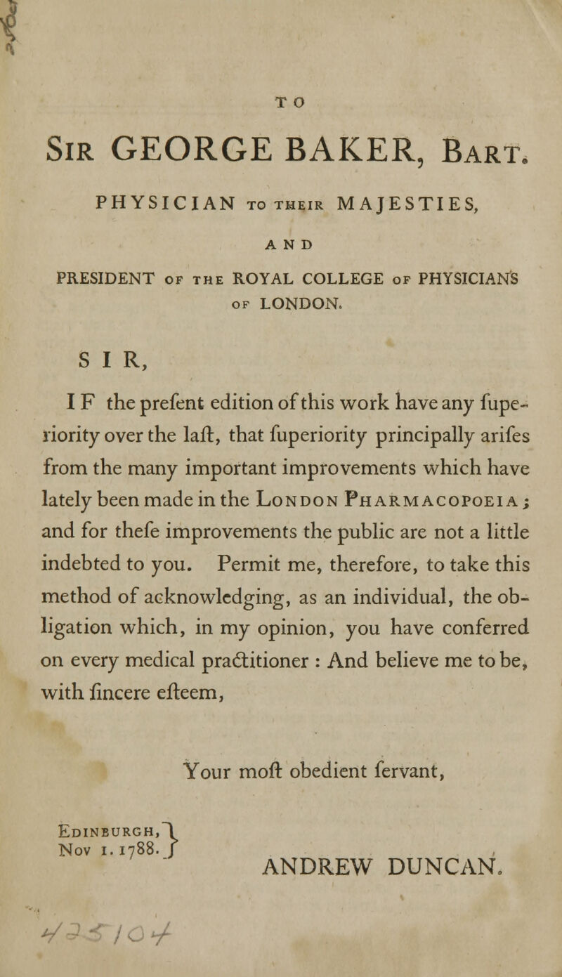 T O Sir GEORGE BAKER, Bart. PHYSICIAN to their MAJESTIES, AND PRESIDENT of the ROYAL COLLEGE of PHYSICIAN'S of LONDON. S I R, I F the prefent edition of this work have any fupe- riority over the laft, that fuperiority principally arifes from the many important improvements which have lately been made in the London Pharmacopoeia ; and for thefe improvements the public are not a little indebted to you. Permit me, therefore, to take this method of acknowledging, as an individual, the ob- ligation which, in my opinion, you have conferred on every medical practitioner : And believe me to be, with lincere efleem, Your moft obedient fervant, Edinburgh,! Nov 1.1788. J ANDREW DUNCAN, */