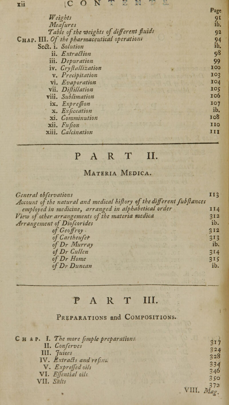 Page Weights <)I Meafures lb. Table of the heights of (liferent fluids 92 Chap. III. Of the pharmaceutical operations 94 Sett. i. Solution ib. ii. Extraction 9^ iii. Depuration 99 iv. Cryftallization . 100 V. Precipitation 1°3 vi. Evaporation 104 vii. Dift illation 105 viii. Sublimation 106 ix. Expreftion 107 x. Exftccation ib. xi. Comminution 108 Xii. Fufion 110 xiii. Calcination HI PART II. Materia Medica. General obfervations 113 Account of the natural and medical hi ft ory of the different fubfiances employed in medicine, arranged in alphabetical order 114 f/tfw of other arrangements of the materia medica 312 Arrangement of Diofcorides ib. of Geoff roy • 312 ofCartheufer 313 of Dr Murray ib. of Dr Cullen 314 of Dr Home 315 of Dr Duncan ib. PART III. Preparations and Compositions. Ch a P. I. The more ftmple preparations. 0 _ II. Conserves *[ III. jk/cw g IV. Extracts and re fins. 2 V. Exprejfedoils ' i37 VI. Effential oils If* VII. &/* o VIII. Jfc^