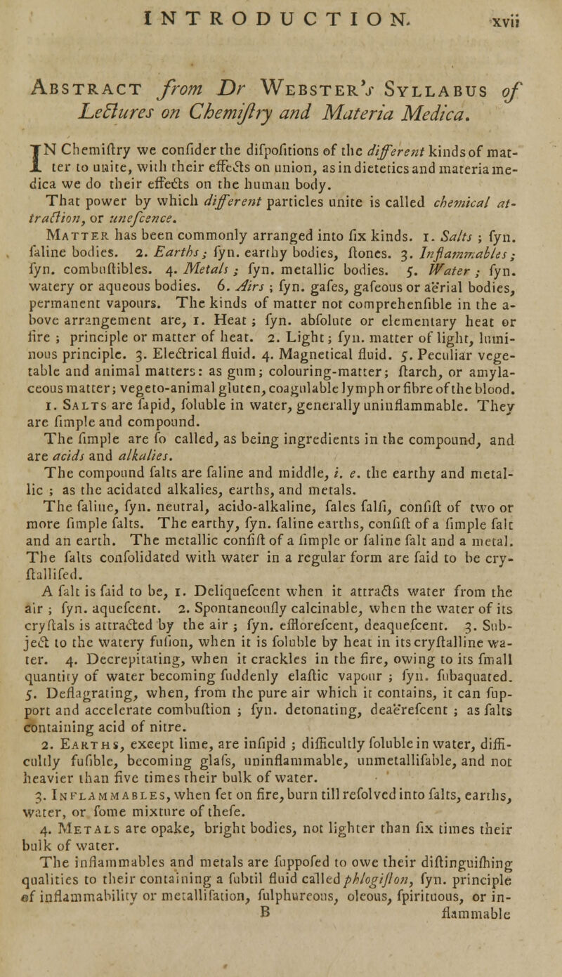 xvu Abstract from Dr WebsterV Syllabus of Let! it res on Chemijlry and Materia Medica. IN Chemiftry we confider the difpofitions of the different kinds of mat- ter to unite, with their effects on union, as in dietetics and materia me- dica we do their effects on the human body. That power by which different particles unite is called chemical at- traction, or unefcence. Matter has been commonly arranged into fix kinds, i. Salts ; fyn. faline bodies. 2. Earths,• fyn. earthy bodies, ftones. 3. Inflammables ; fyn. combuftibles. 4. Metals ,• fyn. metallic bodies. 5. Water ; fyn. watery or aqueous bodies. 6. Airs j fyn. gafes, gafeous or aerial bodies, permanent vapours. The kinds of matter not comprehenfible in the a- bove arrangement are, 1. Heat; fyn. abfolute or elementary heat or lire ; principle or matter of heat. 2. Light; fyn. matter of light, lumi- nous principle. 3. Electrical fluid. 4. Magnetical fluid. 5. Peculiar vege- table and animal matters: as gum; colouring-matter; ftarch, or amyla- ceous matter; vege to-animal gluten, coagulable lymph or fibre of the blood. 1. Salts are fapid, foluble in water, generally uninflammable. They are fimple and compound. The fimple are fo called, as being ingredients in the compound, and are acids and alkalies. The compound falts are faline and middle, i. e. the earthy and metal- lic ; as the acidatcd alkalies, earths, and metals. The faline, fyn. neutral, acido-alkaline, fales falfi, confift of two or more fimple falts. The earthy, fyn. faline earths, confift of a fimple falc and an earth. The metallic confift of a fimple or faline fait and a metal. The falts confolidated with water in a regular form are faid to be cry- ftallifed. A fait is faid to be, 1. Deliquefcent when it attracts water from the air ; fyn. aquefcent. 2. Spontaneously calcinable, when the water of its cryftals is attracted by the air ; fyn. efflorefcent, deaquefcent. 3. Sub- ject to the watery fufion, when it is foluble by heat in itscryftalline wa- ter. 4. Decrepitating, when it crackles in the fire, owing to its fmall quantity of water becoming fuddenly elaftic vapour ; fyn. fubaquated. 5. Deflagrating, when, from the pure air which it contains, it can fup- port and accelerate combuftion ; fyn. detonating, dea'e'refcent ; as falts containing acid of nitre. 2. Earths, except lime, are infipid ; difficultly foluble in water, diffi- cultly fufible, becoming glafs, uninflammable, unmetallifable, and not heavier than five times their bulk of water. 3. Inflammables, when fet on fire, burn till refolved into falts, earths, water, or fome mixture of thefe. 4. Metals are opake, bright bodies, not lighter than fix times their bulk of water. The inflammables and metals are fnppofed to owe their diftinguifhing qualities to their containing a fubtil fluid calledphlogijlon, fyn. principle of inflammability or metallifation, fulphureous, oleous, fpirituous, or in- B flammable