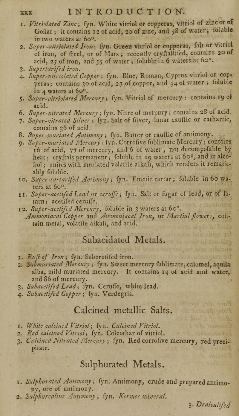 i. Vitriolaied Zinc; fyn. White vitriol or copperas, vitriol of zinc or of Goflar ; it contains 12 of acid, 20 of zinc, and 58 of water; foluble in two waters ax 6o°. 2. Super-vitriolated Iron; fyu. Green vitriol or copperas, fait or vitriol of iron, of fteel, or of Mars ; recently cryrtallifed, contains 20 of acid, 25 of iron, and 5$ of water ; foluble in 6 waters at 6o°. 3. Supertarifed iron. 4. Super-vitriolated Copper; fyn. Blue, Roman, Cyprus vitriol or cop- peras; contains 30 of acid, 27 of copper, and 34 ol water ; foluble in 4 waters at6o°. J. Super-vitriolated Mercury; fyn. Vitriol of mercury: contains 19 of acid. 6. Super-nitrated Mercury ; fyn. Nitre of mercury; contains 28 of acid. 7. Super-nitrated Silver ; fyn. Salt of filvcr, lunar cauflic or cathartic, contains 36 of acid. 8. Super-viuriated Antimony ; fyn. Butter or cauflic of antimony. 9. Super-muriated Mercury ; fyn. Corrolive fublimate Mercury ; contains 16 of acid, 77 of mercury, and 6 of water, not decompofable by heat; cryffcals permanent; foluble in 19 waters at 6o°, and in alco- hol ; unites with muriated volatile alkali, which renders it remark- ably foluble. 10. Super-tartarifed Antimony ; fyn. Emetic tartar; foluble in 60 wa- ters at 6o°. 11. Super-acetifed Lead or c'erujje ; fyn. Salt or fugar of lead, or of fa- turn ; acetifed cerufle. 12. Super-acetifed Mercury, foluble in 3 waters at 6o°. jjmmoniacal Copper and Anrmoniacal Iron, or Martial flowers, con- tain metal, volatile alkali, and acid. Subacidated Metals. 1. Rttfl of Iron; fyn. Subcretifed iron. 2. Subtnuriated Mercury ; fyn. Sweet mercury fublimate, calomel, aquila alba, mild muriated mercury. It contains 14 of acid and water, and 86 of mercury. 3. Subacetifed Lead; fyn. Cernfle, white lead. 4. Subacetifed Copper; fyn. Verdegris. Calcined metallic Salts. 1. White calcined Vitriol; fyn. Calcined Vitriol. 2. Red calcined Vitriol; fyn. Colcothar of vitriol. 3. Calcined Nitrated Mercury ; fyn. Red corrolive mercury, red preci- pitate. Sulphurated Metals. 1. Sulphurated Antimony ; fyn. Antimony, crude and prepared antimo- ny, ore of antimony. 2. Sulphurcaline Antimony; fyn. Kermes mineral. 3. Dealcalifed