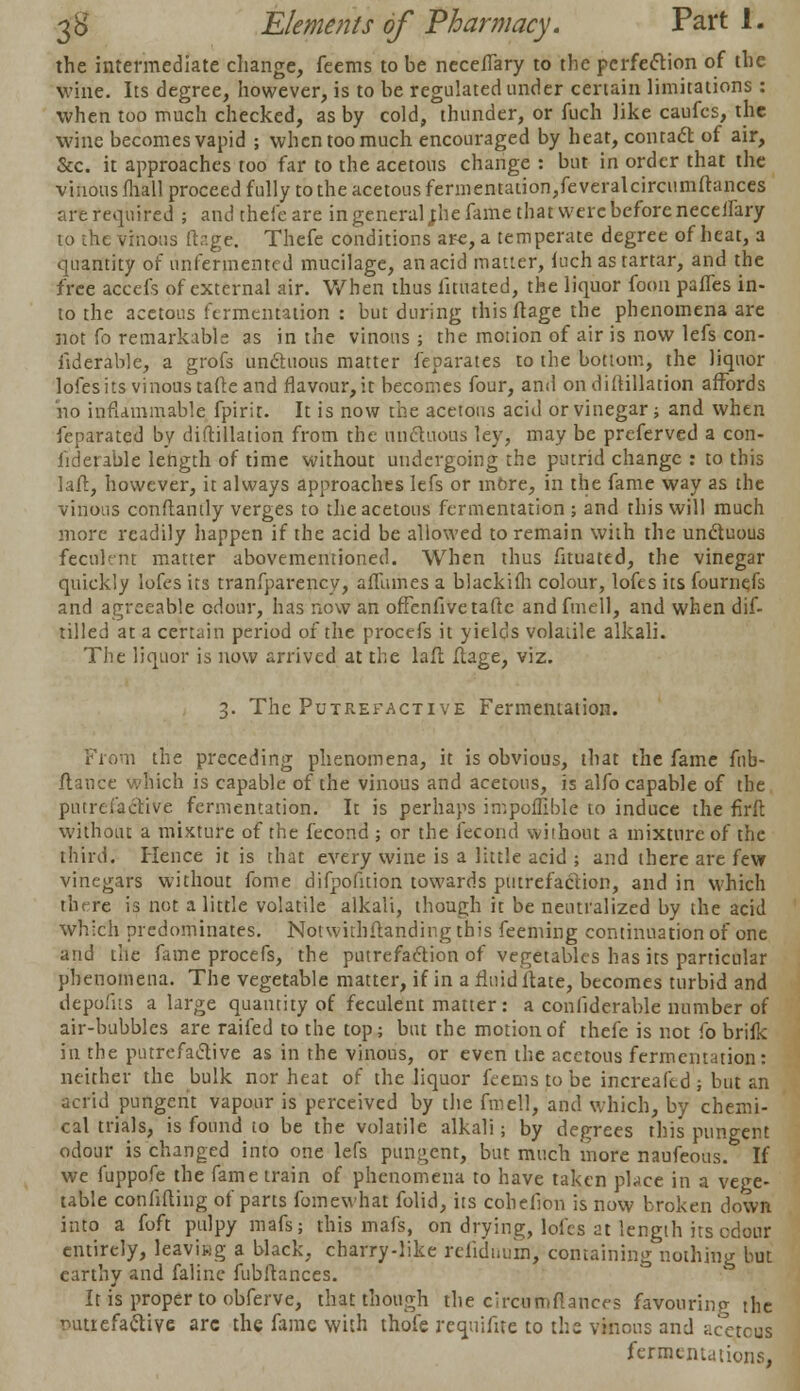 the intermediate change, feems to be neceffary to the perfection of the wine. Its degree, however, is to be regulated under certain limitations : when too much checked, as by cold, thunder, or fuch like caufcs, the wine becomes vapid ; when too much encouraged by heat, contact of air, Sec. it approaches too far to the acetous change : but in order that the vinous fliall proceed fully to the acetous fermentation,feveralcircumftances are required ; and thefeare in general ;he fame that were before neceftary to the vinous ur.ge. Thefe conditions are, a temperate degree of heat, a quantity of unfermented mucilage, an acid matter, fuch as tartar, and the free accefs of external air. When thus lituated, the liquor foon paries in- to the acetous fermentation : but during thisftage the phenomena are not fo remarkable as in the vinous ; the motion of air is now lefs con- siderable, a grofs unctuous matter feparates to the bottom, the liquor lofesits vinous tafte and flavour, it becomes four, and on diftillation affords ho inflammable fpirit. It is now the acetous acid or vinegar; and when Separated by diftillation from the unctuous ley, may be preferved a con- siderable length of time without undergoing the putrid change : to this laft, however, it always approaches lefs or more, in the fame way as the vinous conftantly verges to the acetous fermentation ; and this will much more readily happen if the acid be allowed to remain with the uncluous feculent matter abovementioned. When thus Situated, the vinegar quickly lofes its tranfparency, afTumes a blackifli colour, lofes its fournefs and agreeable odour, has now an offenfivetaftc and fmell, and when dif- tilled at a certain period of the procefs it yields volatile alkali. The liquor is now arrived at the lafl flage, viz. 3. The Putrefactive Fermentation. ,1 the preceding phenomena, it is obvious, that the fame fnb- flance which is capable of the vinous and acetous, is alfo capable of the piurefaetive fermentation. It is perhaps impoifible to induce the firft without a mixture of the fecond ; or the Second without a mixture of the third. Hence it is that every wine is a little acid ; and there are few vinegars without fome difpofition towards putrefaction, and in which there is not a little volatile alkali, though it be neutralized by the acid which predominates. Notwithflanding this feeming continuation of one and the fame procefs, the putrefaction of vegetables has its particular phenomena. The vegetable matter, if in a rluid ltate, becomes turbid and depol'ns a large quantity of feculent matter: a considerable number of air-bubbles are raifed to the top; but the motion of thefe is not fo brifk in the putrefactive as in the vinous, or even the acetous fermentation: neither the bulk nor heat of the liquor feems to be increaftd; but an acrid pungent vapour is perceived by the fmell, and which, by chemi- cal trials, is found to be the volatile alkali; by degrees this pungent odour is changed into one lefs pungent, but much more naufeous. If we fuppofe the fame train of phenomena to have taken place in a vege- table confifting of parts fomewhat folid, its cohefion is now broken down into a foft pulpy mafs; this mafs, on drying, lofes at length its odour entirely, leaving a black, charry-like refidnuin, containing nothing but earthy and faline fubftances. It is proper to obferve, that though the circatnftances favouring the putrefactive arc the fame with thofe requisite to the vinous and ^cctcus fermeiud tioris,