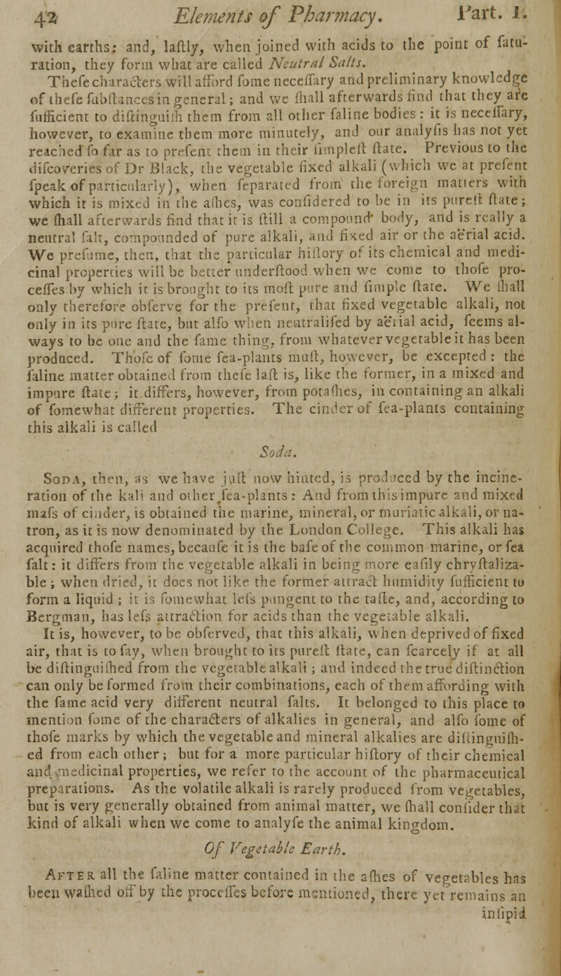 with earths; and, laftly, when joined with acids to the point of fatu- ration, they form what are cailed Neutral Sails. Thefe characters will afford fome neceflary and preliminary knowledge efthefefdbftances in general; and we fhall afterwards find that they are fufficient to diftinguhh them from all other faline bodies: it is neceflary, however, to examine them more minutely, and our analyfis has not yet reached fo far as to preterit them in their limpleft Mate. Previous to the difcoVeries of Dr Black, the vegetable fixed alkali (which we at prefent fpeak of particularly), when ftparated from the foreign matters with which it is mixed in the allies, was confidered to be in its pnreil flate; we fhall afterwards find that it is (till a compound' body, and is really a neutral fait, compounded of pure alkali, ami fixed air or the aerial acid. We prefume, then, that the particular hillory of its chemical and medi- cinal properties will be better underftood when we come to thofe pro- ceffes by which it is brought to its mofl pure and Ample flate. We ill all only therefore obferve for the prefent, that fixed vegetable alkali, not only ia its pure ftafe, but alfo when netitralifed by aeiial acid, feeins al- ways to be one and the fame thing, from whatever vegetable it has been prodnced. Thofe of fome fea-plants mult, however, be excepted : the faline matter obtained from thefe laft is, like the former, in a mixed and impure flate; it differs, however, from potalhes, in containing an alkali of fomewhat different properties. The cinder of fea-plants containing this alkali is called Soda. Soda, then, as we have jult now hinted, is produced by the incine- ration of the kali and other jfea-phnts : And from this impure and mixed mafs of ciiider, is obtained the marine, mineral, or muriatic alkali, or na- tron, as it is now denominated by the London College. This alkali has acquired thofe names, becaufe it is the bafeof the common marine, or fea fait: it differs from the vegetable alkali in being more eauly chryffaliza- ble; when dried, it does not like the former attract humidity fufficient to form a liquid ; it is fomewhat lei's pungent to the tafte, and, according to Bergman, has lefs attraction for acids than the vegetable alkali. It is, however, to be obferved, that this alkali, when deprived of fixed air, that is to fay, when brought to its pureft ltate, can fcarcely if at all be diflinguilhed from the vegetable alkali ; and indeed the true diftinction can only be formed from their combinations, each of them affording with the fame acid very different neutral falts. It belonged to this place to mention fome of the characters of alkalies in general, and alfo fome of thofe marks by which the vegetable and mineral alkalies are diftingiiiQi- ed from each other; but for a more particular hiftory of their chemical and medicinal properties, we refer to the account of the pharmaceutical preparations. As the volatile alkali is rarely produced from vegetables, but is very generally obtained from animal matter, we fhall coniider that kind of alkali when we come to analyfe the animal kingdom. Of Vegetable Earth. After all the faline matter contained in the afhes of vegetables has been waflied oii'by the proceflcs before mentioned, there yet remains an in lipid