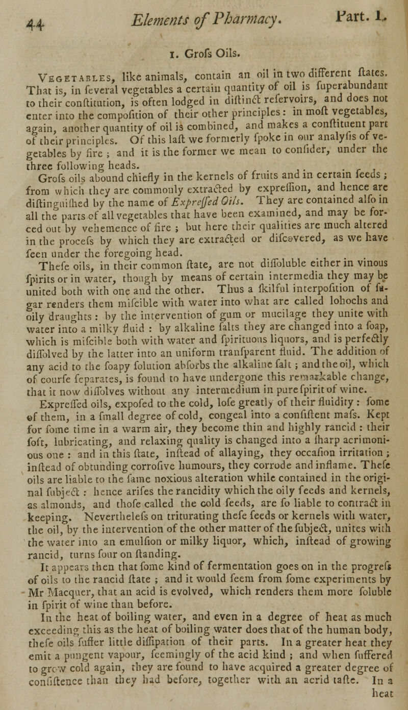 i. Grofs Oils. Vegetables, like animals, contain an oil in two different dates. That is, in feveral vegetables a certain quantity of oil is fuperatmndant to their conftitution, is often lodged in diftincl refervoirs, and does not enter into the compofuion of their other principles: in moft vegetables, again, another quantity of oil is combined, and makes a conftituent part of their principles. Of this laft we formerly fpoke in our analyfis of ve- getables by fire ; and it is the former we mean to conhder, under the three following heads. , Grofs oils abound chiefly in the kernels of fruits and in certain feeds; from which they are commonly extracted by expreihon, and hence are diftingnilhed by the name of Exprejfed Oils. They are contained alfo in all the parts of all vegetables that have been examined, and may be for- ced out by vehemence of fire ; but here their qualities are much altered in the procefs by which they are extracted or difesvered, as we have feen under the foregoing head. Thefe oils, in their common ftate, are not difToluble either in vinous fpirits or in water, though by means of certain intermedia they may be united both with one and the other. Thus a fkilful interpofition of fa- gar renders them mifcible with water into what are called lohochs and oily draughts : by the intervention of gum or mucilage they unite with water into a milky fluid : by alkaline falts they are changed into a foap, which is mifcible both with water and fpirituous liquors, and is perfectly difTolved by the latter into an uniform tranfparent fluid. The addition of any acid to the foapy folution abforbs the alkaline fait ; and the oil, which of courfe fcparates, is found to have undergone this rcniaifcable change, that it now difTolves without any intermedium in pure fpirit of wine. ExprelTed oils, expofed to the cold, lofe greatly of their fluidity : fome of them, in a fmall degree of cold, congeal into a confiftent mafs. Kept for fome time in a warm air, they become thin and highly rancid : their foft, lubricating, and relaxing quality is changed into a lharp acrimoni- ous one : and in this ftate, inftead of allaying, they occafion irritation ; inftead of obtunding corrofive humours, they corrode and inflame. Thefe oils are liable to the~fame noxious alteration while contained in the origi- nal fubject : hence arifes the rancidity which the oily feeds and kernels, as almonds, and thofe called the cold feeds, are fo liable to contract in keeping. Neverthelefs on triturating thefe feeds or kernels with water, the oil, by the intervention of the other matter of the fubjecl, unites with the water into an emulfion or milky liquor, which, inftead of growing rancid, turns four on Handing. It appears then that fome kind of fermentation goes on in the progrefs of oils to the rancid ftate ; and it would feem from fome experiments by Mr Macquer, that an acid is evolved, which renders them more foluble in fpirit of wine than before. In the heat of boiling water, and even in a degree of heat as much exceeding this as the heat of boiling water does that of the human body, thefe oils fuffer little diffipation of their parts. In a greater heat they emit a pungent vapour, fcemingly of the acid kind ; and when fuffered to grew cold again, they are found to have acquired a greater degree of confidence than they had before, together with an acrid tafte. In a heat