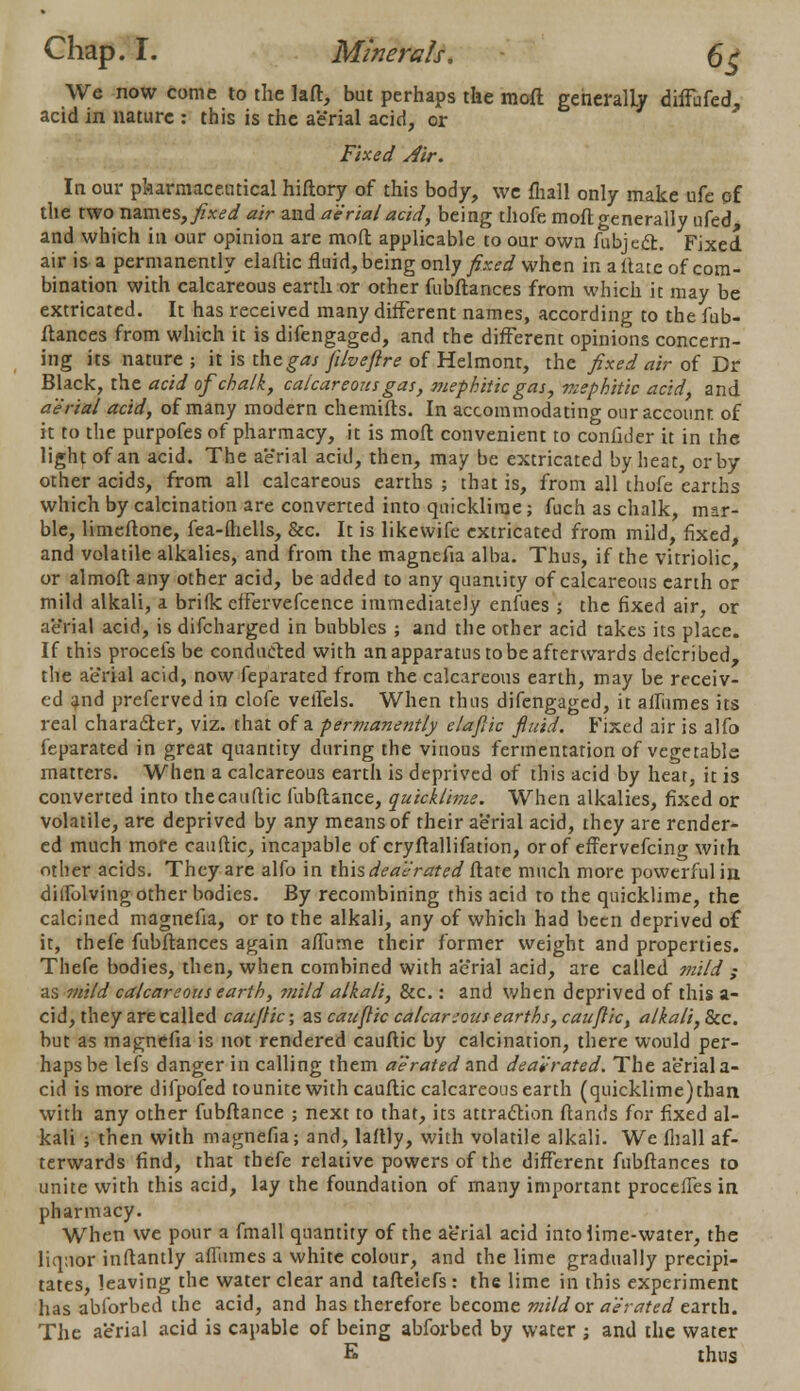 We now come to the laft, but perhaps the raoft generally diffufed, acid in nature : this is the aerial acid, or Fixed Air. In our pharmaceutical hiftory of this body, we fhall only make ufe of the two names,/.W air and aerial acid, being thofe mofl generally ufed, and which in our opinion are mofl: applicable to our own fubject. Fixed air is a permanently elaftic fluid, being only fixed when in a (late of com- bination with calcareous earth or other fubftances from which it may be extricated. It has received many different names, according to the fub- ftances from which it is difengaged, and the different opinions concern- ing its nature ; it is the gas filveftre of Helmont, the fixed air of Dr Black, the acid of chalk, calcareous gas, mephitic gas, mephitic acid, and aerial acid, of many modern chemifts. In accommodating our account of it to the purpofes of pharmacy, it is mofl; convenient to confider it in the light of an acid. The aerial acid, then, may be extricated by heat, or by other acids, from all calcareous earths ; that is, from all thofe earths which by calcination are converted into quicklime; fuch as chalk, mar- ble, limeftone, fea-ftiells, &c. It is likevvifc extricated from mild, fixed, and volatile alkalies, and from the magnefia alba. Thus, if the vitriolic, or almoft any other acid, be added to any quantity of calcareous earth or mild alkali, a brilk effervefcence immediately enfues ; the fixed air, or aerial acid, is difcharged in bubbles ; and the other acid takes its place. If this procefs be conducted with an apparatus to be afterwards defcribed, the aerial acid, now feparated from the calcareous earth, may be receiv- ed and preferved in clofe veflels. When thus difengaged, it aflumes its real character, viz. that of a permanently elajlic fluid. Fixed air is alfo feparated in great quantity during the vinous fermentation of vegetable matters. When a calcareous earth is deprived of this acid by heat, it is converted into thecauflic fubftance, quicklime. When alkalies, fixed or volatile, are deprived by any means of their aerial acid, they are render- ed much mofe cauftic, incapable of cryftallifation, or of effervefcing with other acids. They are alfo in this <&■«<?>*#?</ftate much more powerful in diflblving other bodies. By recombining this acid to the quicklime, the calcined magnefia, or to the alkali, any of which had been deprived of it, thefe fubftances again aflurne their former weight and properties. Thefe bodies, then, when combined with aerial acid, are called mild ,- as mild calcareous earth, ??iild alkali, &c.: and when deprived of this a- cid, they are called cau/fic; as cauftic calcareous earths, cauftic, alkali, Sec. but as magnefia is not rendered cauftic by calcination, there would per- haps be lefs danger in calling them aerated and dea'erated. The aerial a- cid is more difpofed tounite with cauftic calcareous earth (quicklime)tban with any other fubftance ; next to that, its attraction ftands for fixed al- kali ; then with magnefia; and, laftly, with volatile alkali. We fhall af- terwards find, that thefe relative powers of the different fubftances to unite with this acid, lay the foundation of many important procefles in pharmacy. When we pour a fmall quantity of the aerial acid into lime-water, the liquor inftantly aflumes a white colour, and the lime gradually precipi- tates, leaving the water clear and taftelefs : the lime in this experiment has ablbrbed the acid, and has therefore become mild or aerated earth. The ae'rial acid is capable of being abforbed by water ; and the water E thus