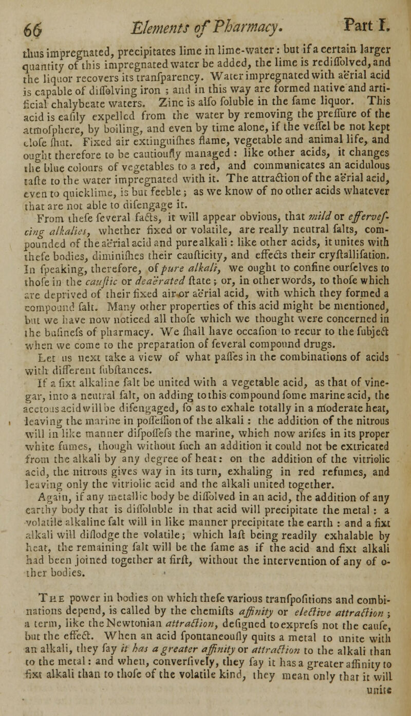 tlnis impregnated, precipitates lime in lime-water: but if a certain larger quantity of this impregnated water be added, the lime is rediflblved,and the liquor recovers its tranfparency. Water impregnated with aerial acid is capable of difTolving iron ; and in this way are formed native and arti- ficial chalybeate waters. Zinc is alfo foluble in the fame liquor. This acid is eafily expelled from the water by removing the preffure of the atrnofphere, by boiling, and even by time alone, if the vellcl be not kept t.lofe fliat. Fixed air extinguilhes flame, vegetable and animal life, and ought therefore to be cautioufly managed : like other acids, it changes the blue colours of vegetables to a red, and communicates an acidulous tafte to the water impregnated with it. The attraction of the aerial acid, even to quicklime, is but feeble; as we know of no other acids whatever that are not able to difengage it. From thefe feveral fafts, it will appear obvious, that mild or effervef- cing alkalies, whether fixed or volatile, are really neutral falts, com- pounded of the aerial acid and purealkali: like other acids, it unites with thefe bodies, diminifhes their caufticity, and effects their cryflallifation. In fpeaking, therefore, oipure alkali, we ought to confine ourfelves to thofe in the caufiic or deaerated ftate ; or, in other words, to thofe which ate deprived of their fixed air^or aerial acid, with which they formed a compound fait. Many other properties of this acid might be mentioned, but we have now noticed all thofe which we thought were concerned in the bufinefs of pharmacy. We mall have occafion to recur to the fubjeft when we come to the preparation of feveral compound drugs. Let us next take a view of what paffes in the combinations of acids with different fubftanccs. If ?. fixt alkaline fait be united with a vegetable acid, as that of vine- gar, into a neutral fait, on adding tothis compound fome marine acid, the acetous acid will be difen^aged, fo as to exhale totally in a moderate heat, leaving the marine in pofleifionof the alkali: the addition of the nitrous will in like manner difpoffefs the marine, which now arifes in its proper white fumes, though without fuch an addition it could not be extricated from the alkali by any degree of heat: on the addition of the vitriolic acid, the nitrous gives way in its turn, exhaling in red refumes, and leaving only the vitriolic acid and the alkali united together. Again, if any metallic body be diffblved in an acid, the addition of any earthy body that is diflbluble in that acid will precipitate the metal : a volatile alkaline fait will in like manner precipitate the earth : and a fixt .-dkali will diflodge the volatile; which laft being readily exhalable by heat, the remaining fait will be the fame as if the acid and fixt alkali had been joined together at firft, without the intervention of any of o- ther bodies. The power in bodies on which thefe various tranfpofitions and combi- nations depend, is called by the chemifls affinity or eleftive attraction ; a term, like the Newtonian attraction, defigned toexprefs not the caufe but the effect. When an acid fpontaneoufly quits a metal to unite with an alkali, they fay it has a greater affinity or attraction to the alkali than to the metal: and when, converiively, they fay it has a greater affinity to fixt alkali than to thofe of the volatile kind, they mean only that it will unite