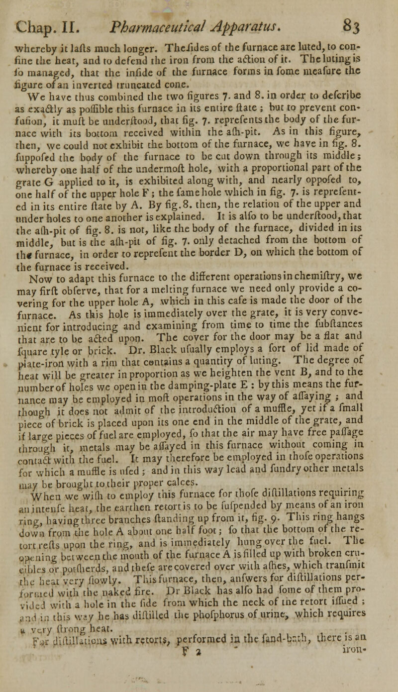 whereby it lafts much longer. TheJides of the furnace are lute J, to con- fine the heat, and to defend the iron from the action of it. The luting is fo managed, that the infide of the furnace forms in fome meafure the figure of an inverted truncated cone. We have thus combined the two figures 7. and 8. in order to defcribe as exactly as poffible this furnace in its entire flate ; but to prevent con- fuiion, it muft be understood, that fig. 7. represents the body of the fur- nace with its bottom received within the afli-pit. As in this figure, then, we could not exhibit the bottom of the furnace, we have in fig. 8. fuppoffd the body of the furnace to be cut down through its middle; whereby one half of the undermofk hole, with a proportional part of the grate G applied to it, is exhibited along with, and nearly oppofed to, one half of the upper hole F; the fame hole which in fig. 7. is reprefent- ed in its entire ftate by A. By fig. 8. then, the relation of the upper and under holes to one another is explained. It is alfo to be underftood, that the a(h-pit of fig. 8. is nor, like the body of the furnace, divided in its middle, but is the alh-pit of fig. 7- only detached from the bottom of th« furnace, in order to reprefent the border D, on which the bottom of the furnace is received. Now to adapt this furnace to the different operations in chemiftry, we may firft obferve, that for a melting furnace we need only provide a co- vering for the upper hole A, which in this cafe is made the door of the furnace. As this hole is immediately over the grate, it is very conve- nient for introducing and examining from time to time the fubftances that are to be afted upon. The cover for the door may be a flat and fquare tyle or brick. Dr. Black ufually employs a fort of lid made of plate-iron with a rim that contains a quantity of luting. The degree of heat will be greater in proportion as we heighten the vent B, and to the number of holes we open in the damping-plate E : by this means the fat- nance may be employed in mod operations in the way of affaying ; and though it does not admit of the introduction of a muffle, yet if a fmall piece of brick is placed upon its one end in the middle of the grate, and if large pieces of fuel are employed, fo that the air may have free paflage through it, metals may be aflayed in this furnace without coming in oontadr with the fuel, it may therefore be employed in thofe operations for which a muffle is nfed ; and in this way lead and fundry other metals may be brought to their proper calces. When we wifti to employ this furnace for thofe diflillations requiring an intenfe heat, the earthen retort is to be fufpended by means of an iron ring, having three branches {landing up from it, fig. 9. This ring hangs down from die hole A about one half foot; fo that the bottom of the re- tort refts upon the ring, and is immediately hung over the fuel. The o-m ning between the mouth of the furnace A is filled up with broken cru- cibles or potflierds, and thefe are covered over with alhes, which tranfmit die heat very fiowly. This furnace, then, anfwers for diflillations per- f'irmed with the naked fire. Dr Black has alfo had fome of them pro- vide J with a hole in the fide from which the neck of the retort iffued ; an l;in this \v<y he has diftiiled the phofphorus of urine, which requires u very ftrong heat. diililUtioas with retorts, performed in the fand-bnrh, there is an f 2 ' iron-