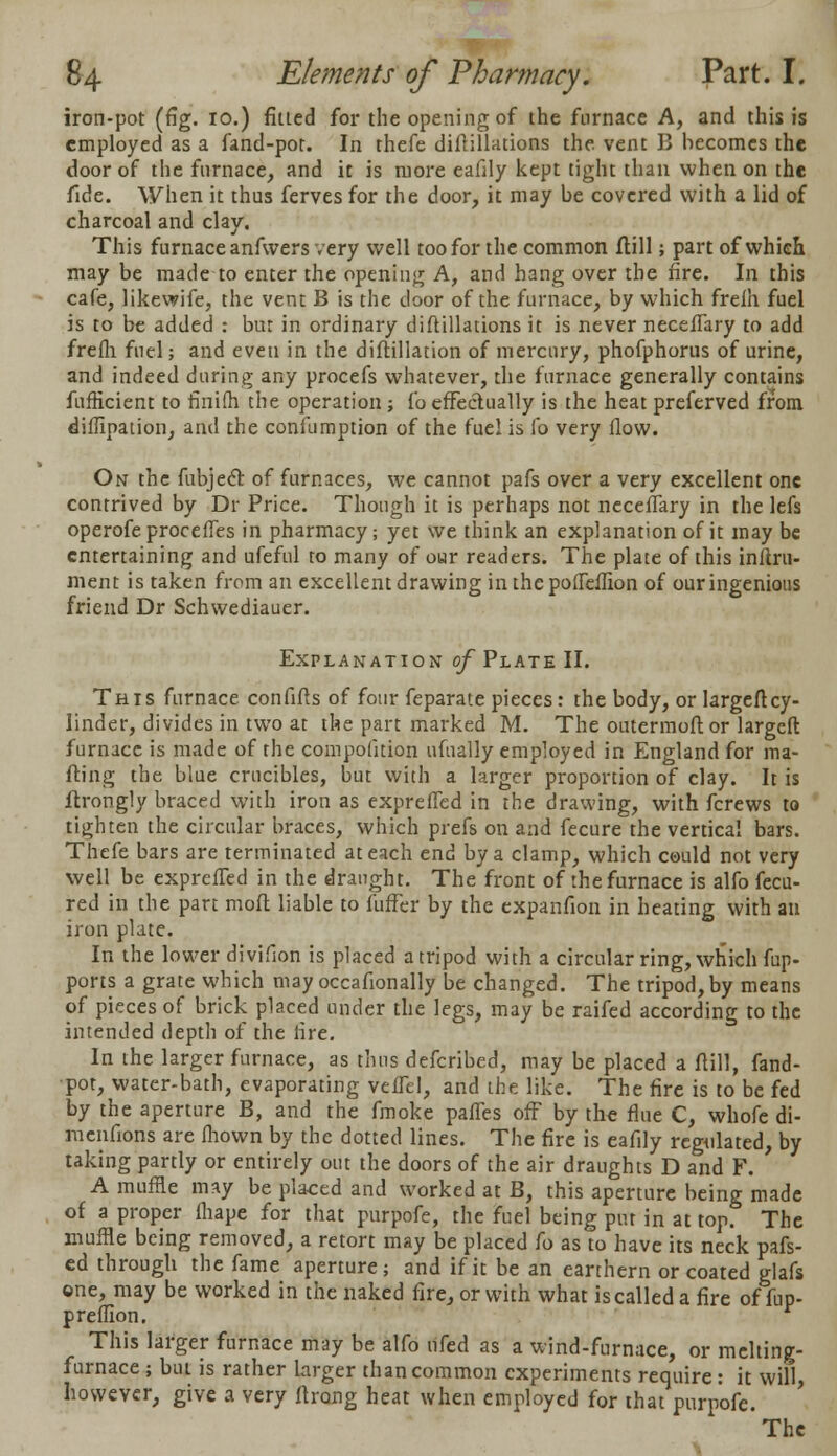 iron-pot (fig. 10.) fitted for the opening of the furnace A, and this is employed as a fand-pot. In thefe diflillations the vent B becomes the door of the furnace, and it is more eafily kept tight than when on the fide. When it thus ferves for the door, it may be covered with a lid of charcoal and clay. This furnace anfwers very well too for the common flill; part of which may be made to enter the opening A, and hang over the fire. In this cafe, likewife, the vent B is the door of the furnace, by which frelh fuel is to be added : bur in ordinary diftillations it is never neceffary to add frefli fuel; and even in the diftillation of mercury, phofphorus of urine, and indeed during any procefs whatever, the furnace generally contains fufficient to finifh the operation ; fo effectually is the heat preferved from diffipation, and the confumption of the fuel is fo very flow. On the fubjec~f of furnaces, we cannot pafs over a very excellent one contrived by Dr Price. Though it is perhaps not neceffary in the lefs operofeproceffes in pharmacy; yet we think an explanation of it may be entertaining and ufeful to many of our readers. The plate of this inftru- ment is taken from an excellent drawing in thepoffeffion of our ingenious friend Dr Schwediauer. Explanation of Plate II. This furnace confifts of four feparate pieces: the body, or largeftcy- linder, divides in two at the part marked M. The outermoftor largeft furnace is made of the compolition ufnally employed in England for ma- fting the blue crucibles, but with a larger proportion of clay. It is ftrongly braced with iron as expreffed in the drawing, with fcrews to tighten the circular braces, which prefs on and fecure the vertical bars. Thefe bars are terminated at each end by a clamp, which could not very well be expreffed in the draught. The front of the furnace is alfo fecu- red in the part moft liable to fuffer by the expanfion in heating with an iron plate. In the lower divifion is placed a tripod with a circular ring, which fup- ports a grate which may occafionally be changed. The tripod, by means of pieces of brick placed under the legs, may be raifed according to the intended depth of the fire. In the larger furnace, as thus defcribed, may be placed a flill, fand- pot, water-bath, evaporating veffel, and the like. The fire is to be fed by the aperture B, and the fmoke paffes off by the flue C, whofe di- menfions are fliown by the dotted lines. The fire is eafily regulated, by taking partly or entirely out the doors of the air draughts D and F. A muffle may be placed and worked at B, this aperture being made of a proper fhape for that purpofe, the fuel being put in at top. The muffle being removed, a retort may be placed fo as to have its neck pafs- ed through the fame aperture; and if it be an earthern or coated glafs one, may be worked in the naked fire, or with what is called a fire of fup- preffion. This larger furnace may be alfo nfed as a wind-furnace, or melting- furnace ; but is rather larger than common experiments require: it will, however, give a very ftrong heat when employed for that purpofe. 'The