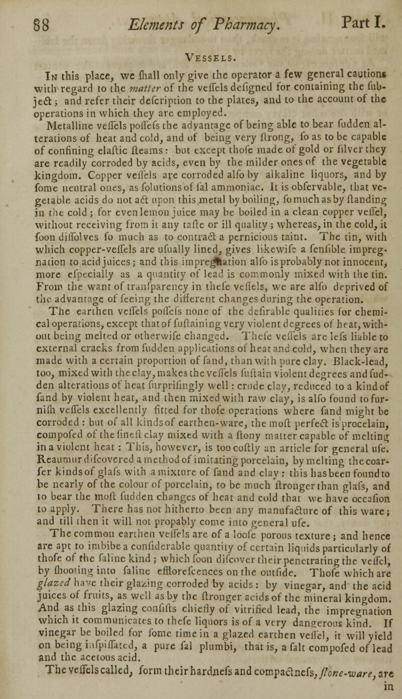 Vessels. In this place, we flull only give the operator a few general caution* with regard to the matter of the veflels defigncd for containing the (ab- ject ; and refer their defcription to the plates, and to the account of the operations in which they are employed. Metalline veflels poflefs the adyantage of being able to bear fudden al- terations of heat and cold, and of being very ftrong, fo as to be capable of confining elaflic fleams: but except thofe made of gold or filver they are readily corroded by acids, even by the milder ones of the vegetable kingdom. Copper veflels are corroded alfo by alkaline liquors, and by fome neutral ones, as folutions of lal ammoniac. It is obfervable, that ve- getaole acids do not aft upon this metal by boiling, fomuchasby ftanding in tiie cold ; for evenlemon juice may be boiled in a clean copper veflel, without receiving from it any tafte or ill quality; whereas, in the cold, it foon diflblves fo much as to contracl a pernicious taint. The tin, with which copper-vefTels are ufually lined, gives likewifs a feniible impreg- nation to acid juices; and this impregnation alfo is probably not innocent, more efpecialiy as a quantity of lead is commonly mixed with the tin. From the want of tranfparency in thefe veflels, we are alfo deprived of the advantage of feeing the different changes during the operation. The earthen vefTels poflefs none of the defirable qualities for chemi- cal operations, except thatof fuftaining very violent degrees of heat,with- out being melted or otherwife changed. Thefe veflels are lefs liable to external cracks from fudden applications of heat and cold, when they are made with a certain proportion of fand, than with pure clay. Black-lead, too, mixed with the clay, makes the vefTels fuftain violent degrees and fud- den alterations of heat furpriiingly well: crude clay, reduced to a kind of fand by violent heat, and then mixed with raw clay, is alfo found tofur- nifh vefTels excellently fitted for thofe operations where fand might be corroded : but of all kinds of earthen-ware, the moft perfect isprocelain, compofed of thefineft clay mixed with a ftony matter capable of melting in a violent heat : This, however, is toocoftly an article for general ufe. Reaumur difcovered a method of imitating porcelain, by melting thecoar- fer kinds of glafs with a mixture of fand and clay : this hasbeen found to be nearly of the colour of porcelain, to be much ftrongerthan glafs, and to bear the moft fudden changes of heat and cold that we have occafion to apply. There has not hitherto been any manufacture of this ware; and till then it will not propably come into general ufe. The common earthen vefTels are of a loofe porous texture ; and hence are apt to imbibe a considerable quantity of certain liquids particularly of thofe of the falinc kind ; which foon difcover their penetrating the veffel, by mooting into faline efliorefcences on the outfide. Thofe which are glazed have their glazing corroded by acids : by vinegar, and the acid juices of fruits, as well as by the ftronger acids of the mineral kingdom. And as this glazing confifts chiefly of vitrified lead, the impregnation which it communicates to thefe liquors is of a very dangerous kind. If vinegar be boiled for fome time in a glazed earthen veflel, it will yield on being infpiffated, a pure fal plumbi, that is, a fait compofed of lead and the acetous acid. The veflels called, form their hardnefs and compactncfs,/A?»*-w«r*, are in