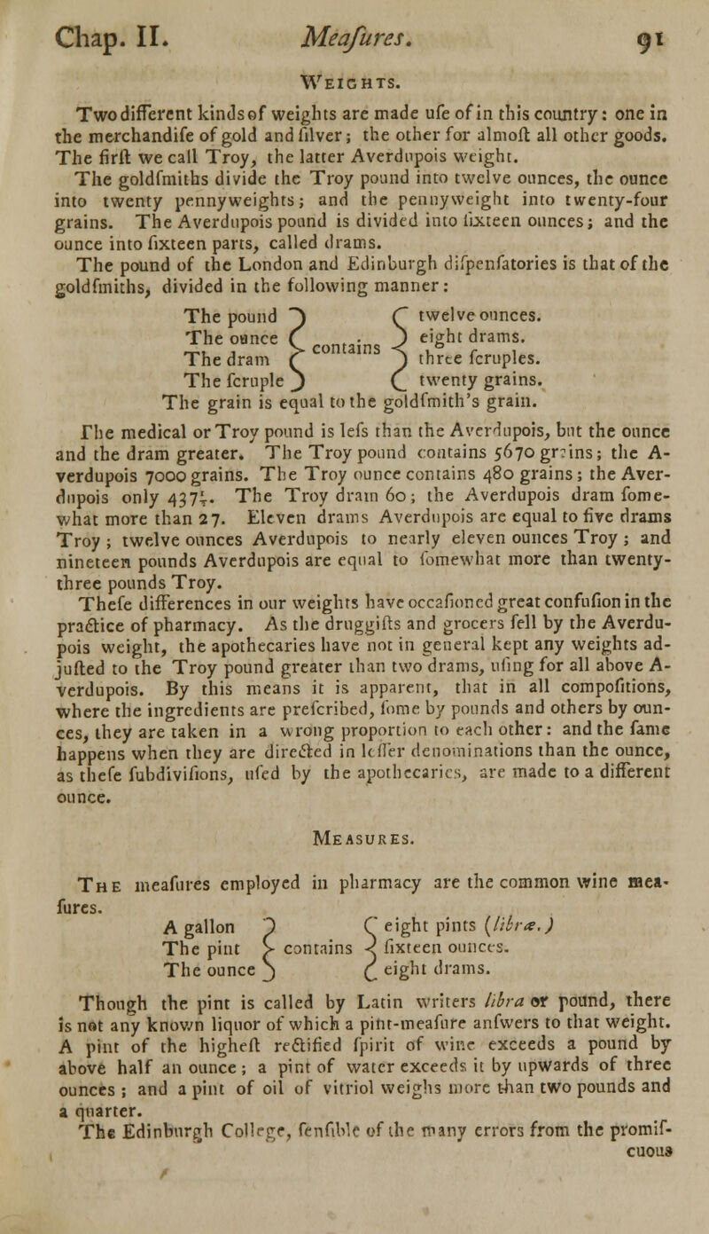 Weights. Two different kinds of weights are made ufeofin this country: one in the merchandife of gold andfilver; the other for almoft all other goods. The firft we call Troy, the latter Averdupois weight. The goldfmiths divide the Troy pound into twelve ounces, the ounce into twenty pennyweights; and the pennyweight into twenty-four grains. The Averdupois pound is divided into lixteen ounces; and the ounce into fixteen parts, called drams. The pound of the London and Edinburgh difpenfatories is that of the goldfmiths, divided in the following manner: The pound ) C twelve ounces. The ounce f .«„..;„. J eight drams. _, , > contains < . ° r , The dram (~ J) three fcruples. The fcrnple J C. twenty grains. The grain is equal to the goldfmith's grain. The medical or Troy pound is lefs than the Averdupois, but the ounce and the dram greater. The Troy pound contains 5670gr:ins; the A- verdupois 7000grains. The Troy ounce contains 480 grains; the Aver- dupois only 437t- The Troy dram 60; the Averdupois dram fome- what more than 27. Eleven drams Averdupois are equal to five drams Troy ; twelve ounces Averdupois to nearly eleven ounces Troy ; and nineteen pounds Averdupois are equal to fomewhat more than twenty- three pounds Troy. Thefe differences in our weights have occafioned great confufion in the practice of pharmacy. As the druggifts and grocers fell by the Averdu- pois weight, the apothecaries have not in general kept any weights ad- jufted to the Troy pound greater than two drams, ufing for all above A- verdupois. By this means it is apparent, that in all compofitions, where the ingredients are prefcribed, fome by pounds and others by oun- ces, they are taken in a wrong proportion to each other: and the fame happens when they are directed in Idler denominations than the ounce, as thefe fubdivifions, nfed by the apothecaries, are made to a different ounce. Measures. The meafures employed in pharmacy are the common wine mea- fures. A gallon 1 C eight pints {libra.) The pint > contains < fixteen ounces. The ounce J £ eight drams. Though the pint is called by Latin writers libra or pound, there is not any known liquor of which a pitu-meafnre anfwers to that weight. A pint of the higheft rectified (pirit of wine exceeds a pound by above half an ounce; a pint of water exceeds it by upwards of three ounces ; and a pint of oil of vitriol weighs more than two pounds and a quarter. The Edinburgh College, fenfible of the many errors from the promif- cuous