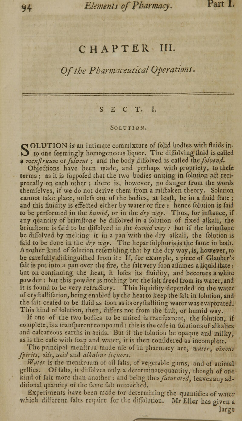 CHAPTER III. Of the Pharmaceutical Operations. sect. I. Solution. SOLUTION is an intimate commixture of folid bodies with fluids in- to one feemingly homogeneous liquor. The diflblving fluid is called a menftruum ovfolvent ; and the body diflblved is called thefolvend. Objections have been made, and perhaps with propriety, to thefe terms ; as it is fuppofed that the two bodies uniting in folution act reci- procally on each other : there is, however, no danger from the words themfelves, if we do not derive them from a miftaken theory. Solution cannot take place, unlefs one of the bodies, at leaft, be in a fluid ftate ; and this fluidity is effected either by water or fire : hence folution is faid to be performed in the humid, or in the dry way. Thus, for inftance, if any quantity of brimflone be diflblved in a folution of fixed alkali, the brimitone is faid to be diflblved in the humid way : but if the brimflone be diffolved by melting it in a pan with the dry alkali, the folution is faid to be done in the dry way. The heparftilphuris is the fame in both. Another kind of folution refembling that by the dry way, is, however, to be carefully.diftinguifhed from it: If, for example, a piece of Glauber's fait is put into a pan over the fire, the fait very foonaflumes a liquid flatc; but on continuing the heat, it lofes its fluidity, and becomes a white powder : but this powder is nothing but the fait freed from its water,and it is found to be very refractory. This liquidity depended on the water of cryflallifation, being enabled by the heat to keep the fait in folution, and the fait ceafed to be fluid as foon asitscryfballifing water was evaporated. This kind of folution, then, differs not from the 6rft, or humid way. If one of the two bodies to be united is tranfparent, the folution, if complete, is a tranfparent compound : this is the cafe in folutions of alkalies and calcareous earths in acids. But if the folution be opaque and milky, as is the cafe with foap and water, it is then confidered as incomplete. The principal menftrua made ufe of in pharmacy are, water, vinous fpirits, oils, acid and alkaline liquors. Water is the menftruum of all falts, of vegetable gums, and of animal gellies. Of falts, it diifulves only a determinate quantity, though of one kind of fait more than another; and being thus faturated, leavesany ad- ditional quantity of the fame fait untouched. Experiments have been made for determining the quantities of water which different falts require for the di ablution. Mr Eller has given a large