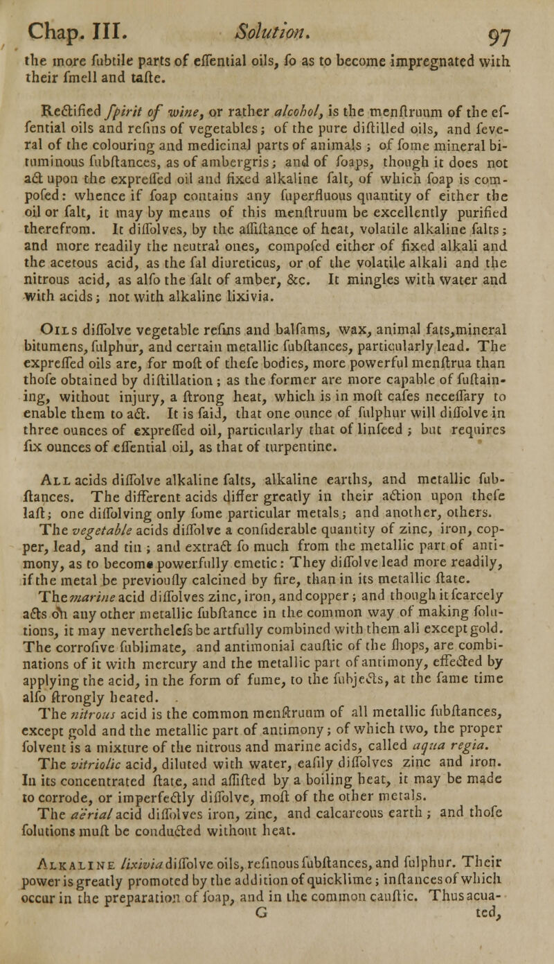 Chap. III. Solution. gj the more fubtile parts of efTential oils, fo as to become impregnated with their fmell and tafte. Rectified fpirit of •wine, or rather alcohol, is the menflruum of the ef- fential oils and refins of vegetables; of the pure diftilled oils, and feve- ral of the colouring and medicinal parts of animals ; of fome mineral bi- tuminous fubftances, as of ambergris; and of foaps, though it does not act upon the exprelfed oil and fixed alkaline fait, of which foap is com- pofed: whence if foap contains any fuperrluous quantity of either the oil or fait, it may by means of this menflruum be excellently purified therefrom. It difTolves, by the affiftance of heat, volatile alkaline falts; and more readily the neutral ones, compofed either of fixed alkali and the acetous acid, as the fal diureticus, or of the volatile alkali and the nitrous acid, as alfo the fait of amber, &c. It mingles with water and with acids; not with alkaline lixivia. Oils diflblve vegetable refins and balfams, wax, animal fats,mineral bitumens, fulphur, and certain metallic fubftances, particularly lead. The exprefTed oils are, for mod of thefe bodies, more powerful menftrua than thofe obtained by diftillation ; as the former are more capable of fuftain- ing, without injury, a ftrong heat, which is in moll cafes nccelTary to enable them to act. It is faid, that one ounce of fulphur will diflblve in three ounces of exprefTed oil, particularly that of linfeed ; but requires fix ounces of efTential oil, as that of turpentine. All acids difTolve alkaline falts, alkaline earths, and metallic fub- ftances. The different acids differ greatly in their action upon thefe laft; one diffolving only fome particular metals; and another, others. The vegetable acids difTolve a confiderable quantity of zinc, iron, cop- per, lead, and tin ; and extract fo much from the metallic part of anti- mony, as to becom* powerfully emetic: They difTolve lead more readily, if the metal be previoufly calcined by fire, than in its metallic ftate. Th.cmari11e3.ci6. difTolves zinc, iron, and copper; and though it fcarcely acts o\i any other metallic fubftance in the common way of making folu- tions, it may neverthelefs be artfully combined with them all except gold. The corrofive fublimate, and antimonial cauftic of the fhops, are combi- nations of it with mercury and the metallic part of antimony, effected by applying the acid, in the form of fume, to the fubjects, at the fame time alfo ftrongly heated. . The nitrous acid is the common menftruum of all metallic fubftances, except gold and the metallic part of antimony; of which two, the proper folvent is a mixture of the nitrous and marine acids, called aqua regia. The vitriolic acid, diluted with water, eafily difTolves zinc and iron. In its concentrated ftate, and affifted by a boiling heat, it may be made to corrode, or imperfectly diflblve, moft of the other metals. The aerial acid difTolves iron, zinc, and calcareous earth ; and thofe folutionsmuft be conducted without heat. Alkaline lixivia difTolve oils, refmous fubftances, and fulphur. Their power is greatly promoted by the addition of quicklime; inftancesof which occur in the preparation of foap, and in the common cauftic. Thusacua- G ted,