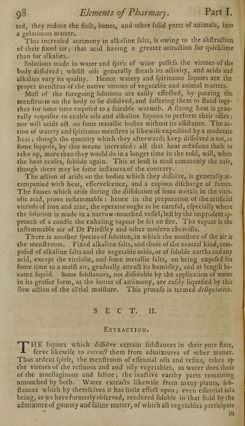 ted, they reduce the flefh, bones, and other folid parts of animals, into a gelatinous matter. This increafed acrimony in alkaline falts, is owing to the abftraction of their fixed air; that acid having a greater attradion for quicklime than for alkalies. Solutions made in water and fpirit of wine poffefs the virtues of the body difTolved ; whilft oils generally (heath its activity, and acids and alkalies vary its quality. Hence watery and fpiritnous liquors are the proper menftrua of the native virtues of vegetable and animal matters. Moft of the foregoing folutions are eafily effected, by pouring the menftruum on the body to be diffolved, and fuffering them to ftand toge- ther for lome time expofed to a fuitable warmth. A ftrong heat is gene- rally requifite to enable oils and alkaline liquors to perform their office; nor will acids act on fome metallic bodies without its affiftance. The ac- tion of watery and fpirituous menftrua is likewife expedited by a moderate heac; though the quantity which they afterwards keep dilFolvcd is not, as fome fuppofe, by this means increafed : all that heat occafions thefe to take up, more than they would do in a longer time in the cold, will, when the heat ceafes, fubikle again. This at leaft is moft commonly the cafe, though there may be fome inftancesof the contrary. The action of acids on the bodies which they difTolve, is generally ac- companied with heat, effervefcence, and a copious difcharge of fumes. The fumes which arife during the diilblution of fome metals in the vitri- olic acid, prove inflammable : hence in the preparation of the artificial vitriols of iron and zinc, theoperatorought to be careful, efpecially where the folution is made in a narrow-mouthed vefiel, left by the imprudent ap- proach of a candle the exhaling vapour be fet on fire. The vapour is the inflammable air of Dr Prieftley and other modern chcmifts. There is another fpeciesof folution, in which the moifturc of the air is the menftruum. Fixed alkaline falts, and thofe of the neutral kind,com- pofed of alkaline falts and the vegetable acids, or of foluble earths and any acid, except the vitriolic, and fome metallic falts, on being expofed for fome time to a moift air, gradually attract its humidity, and at length be- come liquid. Some fubftances, not diflbluble by the application of water in its grofier form, as the butter of antimony, are eafily liquefied by this flow action of the aerial moifture. This procefs is termed dcliquiation. S E C T. II. Extraction. THE liquors which difTolve certain fubftances in their pure ftate, ferve likewife to extrafi them from admixtures of other matter. Thus ardent fpirit, the menftruum of efTential oils and refins, takes up the virtues of the refinous and and oily vegetables, as water does thofe of the mucilaginous and faline; the inactive earthy parts remaining untouched by both. Water extracts likewife from many plants, fub- ftances which by themfclves it has little effect upon ; even efTential oils being, as we have formerly obferved, rendered foluble in that fluid by the admixture of gummy and faline matter, of which all vegetables participate in