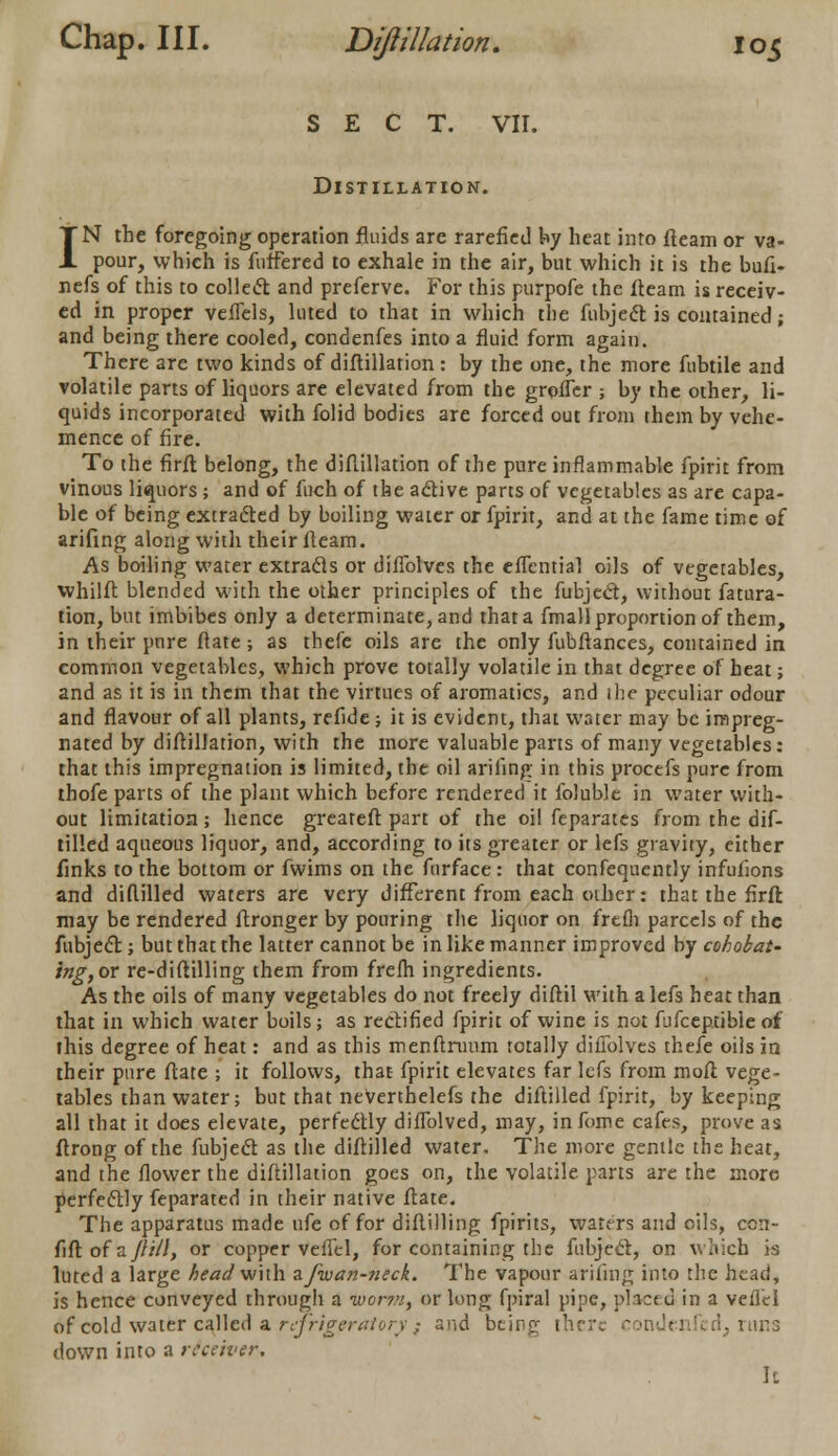 SECT. VII. Distillation. IN the foregoing operation fluids are rarefied by heat into fleam or va- pour, which is fnffered to exhale in the air, but which it is the bufi- nefs of this to collect and preferve. For this purpofe the fleam is receiv- ed in proper veflels, luted to that in which the fubjecl is contained; and being there cooled, condenfes into a fluid form again. There are two kinds of diftillation : by the one, the more fubtile and volatile parts of liquors are elevated from the grofler ; by the other, li- quids incorporated with folid bodies are forced out from them by vehe- mence of fire. To the firfl belong, the diftillation of the pure inflammable fpirit from vinous liquors; and of fuch of the aclive parts of vegetables as are capa- ble of being extracted by boiling water or fpirit, and at the fame time of arifing along with their fleam. As boiling water extracls or diflblves the efTential oils of vegetables, whilft blended with the other principles of the fubject, without figura- tion, but imbibes only a determinate, and that a fmall proportion of them, in their pure ftate; as thefe oils are the only fubftances, contained in common vegetables, which prove totally volatile in that degree of heat; and as it is in them that the virtues of aromatics, and the peculiar odour and flavour of all plants, refide; it is evident, that water may be impreg- nated by diftillation, with the more valuable parts of many vegetables: that this impregnation is limited, the oil arifing in this procefs pure from thofe parts of the plant which before rendered it folublc in water with- out limitation; hence greateft part of the oil feparates from the dif- tilled aqueous liquor, and, according to its greater or lefs gravity, either finks to the bottom or fwims on the furface : that confequently infufions and diftilled waters are very different from each other: that the firft may be rendered ftronger by pouring the liquor on frefh parcels of the fubjecl; but that the latter cannot be in like manner improved by cohobat- ing, or re-diflilling them from frefh ingredients. As the oils of many vegetables do not freely diftil with a lefs heat than that in which water boils; as rectified fpirit of wine is not fufceptible of this degree of heat: and as this menftrunm totally diflblves thefe oils in their pure ftate ; it follows, that fpirit elevates far lefs from moft vege- tables than water; but that neVerthelefs the diftilled fpirit, by keeping all that it does elevate, perfectly diflblved, may, in fome cafes, prove as ftrong of the fubjecl as the diftilled water. The more gentle the heat, and the flower the diftillation goes on, the volatile parts are the more perfectly feparated in their native ftate. The apparatus made ufe of for diftilling fpirits, waters and oils, con- fift of a/////, or copper veflel, for containing the fubjecl, on which is luted a large head with afwan-neck. The vapour arifing into the haul, is hence conveyed through a worn, or long fpiral pipe, placed in a veflel 6f cold water called a refrigeratory; and bejng there condenfed, runs down into a receiver. It