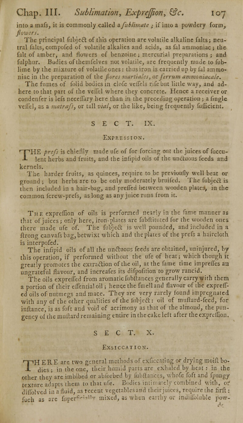 into a mafs, it is commonly called afubiimate ,- if into a powdery form, fiowcrs. The principal fubject of this operation are volatile alkaline falts; neu- tral falts,compofed of volatile alkalies and acids, as fal ammoniac; the fait of amber, and fiowcrs of benzoine; mercurial preparations ; and fulphnr. Bodies of themfelves not volatile, are frequently made to fub- lime by the mixture of volatile ones: thus iron is carried up by fal ammo- niac in the preparation of the fiores martiales, or ferrum ammoniacale. The fumes of folid bodies in clofe veifels rjfe but little way, and ad- here to that part of the veffel where they concrete. Hence a receiver or condenfer is lefs neceffary here than in the preceding operation ; a fmgle vefTel, as a viatrafs, or tall via/, or the like, being frequently fufficient. SECT. IX. Expression. THE prefs is chieflly made life of for forcing out the juices of fuccu- lent herbs and fruits, and the infipid oils of the un&uous feeds and kernels. The harder fruits, as quinces, require to be previoufly well beat or ground ; but herbs are to be only moderately bruifed. The fubjecr. is then included in a hair-bag, and prefled between wooden plates, in the common fcrew-prefs, as long as any juice runs from it. The expreflion of oils is performed nearly in the fame manner as that of juices; only here, iron-plates are fubflitmed for the wooden ones there made ufe of. The fub'jecl is well pounded, and included in a flrong can vafs bag, betwixt which and the plates of the prefs a haircloth is interpofed. The infipid oils of all the unctuous feeds are obtained, uninjured, by this operation, if performed without the ufe of heat; which though it greatly promotes the extraction of the oil, at the fame time impreffes an ungrateful flavour, and increafes its difpoiition to grow rancid. The oils exprefled from aromatic fubftances generally carry with them a portion of their efTential oil; hence the fmelland flavour of the exprefT- ed oils of nutmegs and mace. They are very rarely found impregnated with any of the other qualities of the iiibjecl: oil of muftard-feed, for inftance, is as foft and void of acrimony as that of the almond, the pun- gency of the multard remaining entire in the cake left after the exprdfion. SECT. X. Exsiccation. THERE are two general methods of exficcating or drying moifl bo- dies ; in the one, their humid parts are exhaled by heat : in the other they are imbibed or abforbed by fubftances, whofe foft and fpungy texture adapts them to that ufe. Bodies intimately combined with, or difi'olvcd in a fluid, as recent vegeublesand theirjuiees, require the firft : fuch as are fuperf^^^V mixed, as when earthy or indiilbliible pow-